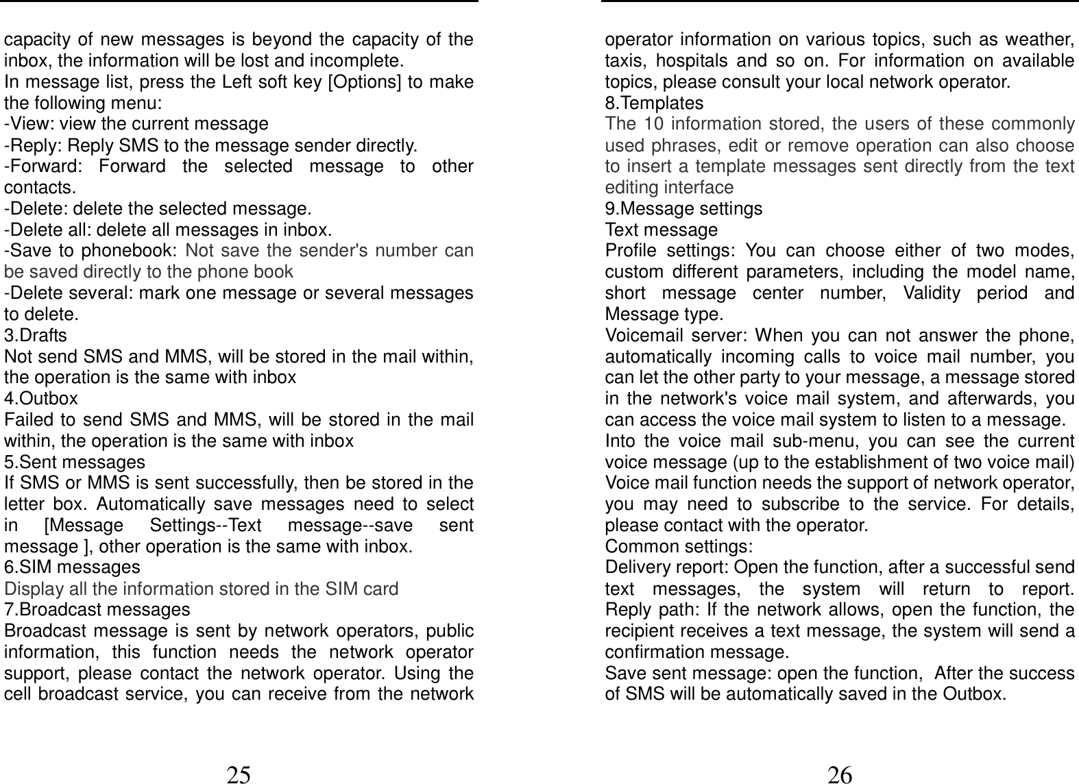  25 capacity of  new messages is beyond  the  capacity of the inbox, the information will be lost and incomplete. In message list, press the Left soft key [Options] to make the following menu:   -View: view the current message -Reply: Reply SMS to the message sender directly.   -Forward:  Forward  the  selected  message  to  other contacts. -Delete: delete the selected message. -Delete all: delete all messages in inbox. -Save to phonebook: Not save the sender&apos;s number can be saved directly to the phone book   -Delete several: mark one message or several messages to delete. 3.Drafts Not send SMS and MMS, will be stored in the mail within, the operation is the same with inbox 4.Outbox Failed to send SMS  and MMS, will be stored in the mail within, the operation is the same with inbox 5.Sent messages If SMS or MMS is sent successfully, then be stored in the letter  box.  Automatically  save  messages  need  to  select   in  [Message  Settings--Text  message--save  sent message ], other operation is the same with inbox. 6.SIM messages Display all the information stored in the SIM card 7.Broadcast messages Broadcast message is sent  by network  operators,  public information,  this  function  needs  the  network  operator support,  please  contact  the  network  operator.  Using  the cell broadcast service,  you can receive from the network  26 operator information on various  topics,  such  as  weather, taxis,  hospitals  and  so  on.  For  information  on  available topics, please consult your local network operator. 8.Templates The 10 information stored, the users of these commonly used phrases, edit or remove operation can also choose to insert a template messages sent directly from the text editing interface 9.Message settings Text message Profile  settings:  You  can  choose  either  of  two  modes, custom  different  parameters,  including  the  model  name, short  message  center  number,  Validity  period  and Message type. Voicemail  server:  When  you  can  not  answer  the  phone, automatically  incoming  calls  to  voice  mail  number,  you can let the other party to your message, a message stored in  the  network&apos;s  voice  mail  system,  and  afterwards,  you can access the voice mail system to listen to a message.   Into  the  voice  mail  sub-menu,  you  can  see  the  current voice message (up to the establishment of two voice mail)   Voice mail function needs the support of network operator, you  may  need  to  subscribe  to  the  service.  For  details, please contact with the operator. Common settings: Delivery report: Open the function, after a successful send text  messages,  the  system  will  return  to  report.                 Reply path: If the network allows, open the function,  the recipient receives a text message, the system will send a confirmation message. Save sent message: open the function, After the success of SMS will be automatically saved in the Outbox. 