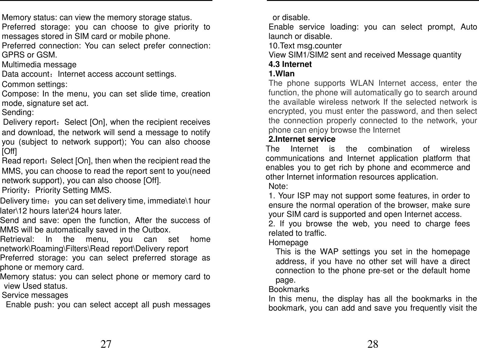  27 Memory status: can view the memory storage status. Preferred  storage:  you  can  choose  to  give  priority  to messages stored in SIM card or mobile phone. Preferred  connection:  You  can  select  prefer  connection: GPRS or GSM. Multimedia message Data account：Internet access account settings. Common settings: Compose:  In  the  menu,  you  can  set  slide  time,  creation mode, signature set act. Sending: Delivery report：Select [On], when the recipient receives and download, the network will send a message to notify you  (subject  to  network  support);  You  can  also  choose [Off] Read report：Select [On], then when the recipient read the MMS, you can choose to read the report sent to you(need network support), you can also choose [Off]. Priority：Priority Setting MMS. Delivery time：you can set delivery time, immediate\1 hour later\12 hours later\24 hours later. Send  and  save:  open  the  function, After  the  success  of MMS will be automatically saved in the Outbox. Retrieval:  In  the  menu,  you  can  set  home network\Roaming\Filters\Read report\Delivery report Preferred  storage:  you  can  select  preferred  storage  as phone or memory card. Memory status:  you can select phone or memory card to view Used status. Service messages Enable push: you can select accept all push messages  28 or disable.   Enable  service  loading:  you  can  select  prompt,  Auto launch or disable. 10.Text msg.counter View SIM1/SIM2 sent and received Message quantity 4.3 Internet 1.Wlan The  phone  supports  WLAN  Internet  access,  enter  the function, the phone will automatically go to search around the  available  wireless  network  If  the  selected  network  is encrypted, you must enter the password, and then select the  connection  properly  connected  to  the  network,  your phone can enjoy browse the Internet 2.Internet service The  Internet  is  the  combination  of  wireless communications  and  Internet  application  platform  that enables  you to  get  rich  by phone  and  ecommerce  and other Internet information resources application. Note: 1. Your ISP may not support some features, in order to ensure the normal operation of the browser, make sure your SIM card is supported and open Internet access. 2.  If  you  browse  the  web,  you  need  to  charge  fees related to traffic. Homepage This  is  the  WAP  settings  you  set  in  the  homepage address,  if  you  have  no  other  set  will  have  a  direct connection to  the phone pre-set or the  default home page. Bookmarks In  this  menu,  the  display  has  all  the  bookmarks  in  the bookmark, you can add and save you frequently visit the 