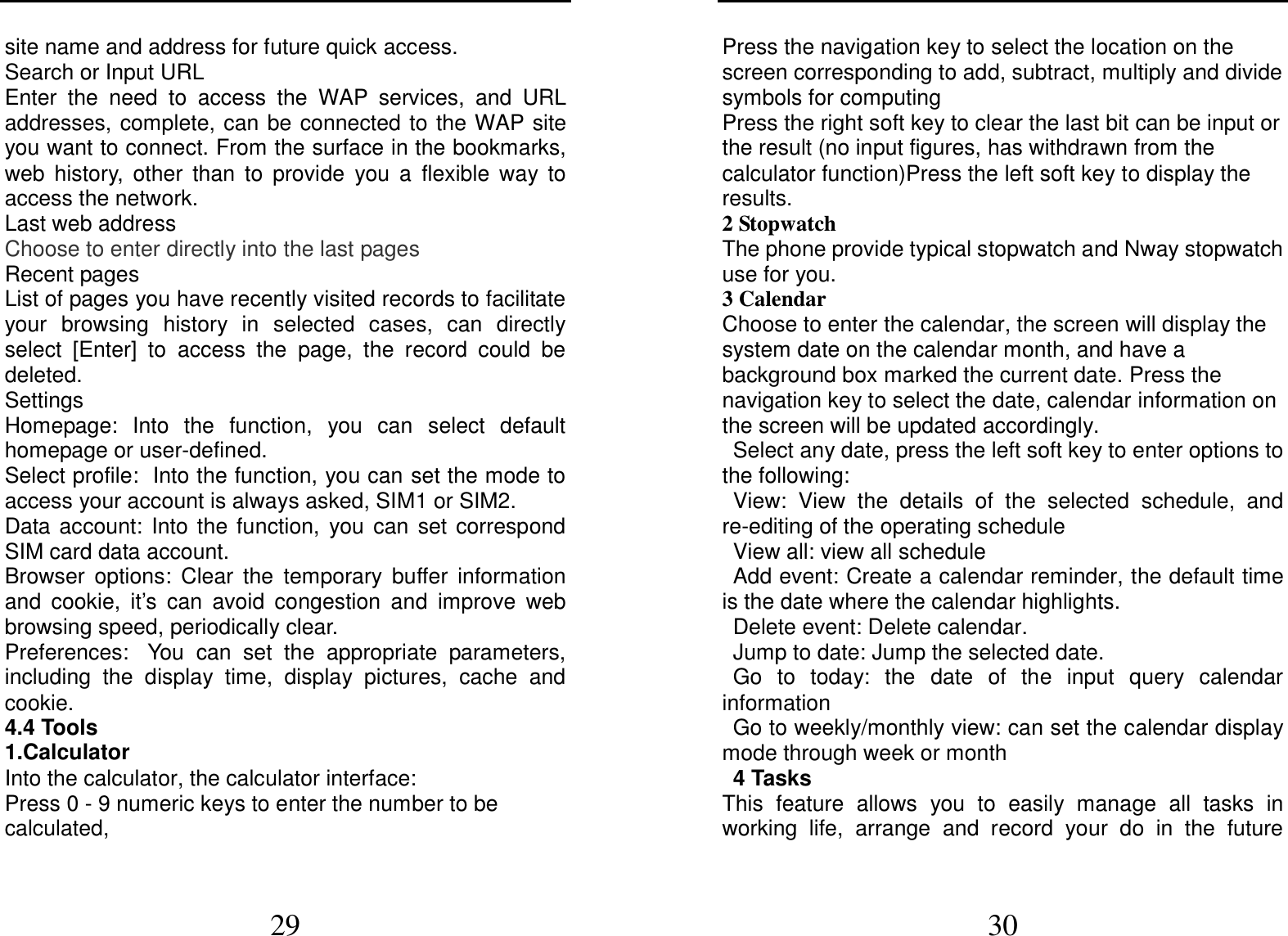  29 site name and address for future quick access. Search or Input URL Enter  the  need  to  access  the  WAP  services,  and  URL addresses, complete, can be connected to the WAP site you want to connect. From the surface in the bookmarks, web  history,  other  than  to  provide  you  a  flexible  way  to access the network.   Last web address Choose to enter directly into the last pages Recent pages List of pages you have recently visited records to facilitate your  browsing  history  in  selected  cases,  can  directly select  [Enter]  to  access  the  page,  the  record  could  be deleted. Settings Homepage:  Into  the  function,  you  can  select  default homepage or user-defined. Select profile: Into the function, you can set the mode to access your account is always asked, SIM1 or SIM2. Data  account:  Into  the  function,  you  can  set correspond SIM card data account. Browser  options:  Clear  the  temporary  buffer  information and  cookie,  it’s  can  avoid  congestion  and  improve  web browsing speed, periodically clear. Preferences: You  can  set  the  appropriate  parameters, including  the  display  time,  display  pictures,  cache  and cookie. 4.4 Tools                                                                 1.Calculator     Into the calculator, the calculator interface: Press 0 - 9 numeric keys to enter the number to be calculated,  30 Press the navigation key to select the location on the screen corresponding to add, subtract, multiply and divide symbols for computing Press the right soft key to clear the last bit can be input or the result (no input figures, has withdrawn from the calculator function)Press the left soft key to display the results. 2 Stopwatch The phone provide typical stopwatch and Nway stopwatch use for you. 3 Calendar Choose to enter the calendar, the screen will display the system date on the calendar month, and have a background box marked the current date. Press the navigation key to select the date, calendar information on the screen will be updated accordingly. Select any date, press the left soft key to enter options to the following: View:  View  the  details  of  the  selected  schedule,  and re-editing of the operating schedule View all: view all schedule Add event: Create a calendar reminder, the default time is the date where the calendar highlights. Delete event: Delete calendar. Jump to date: Jump the selected date. Go  to  today:  the  date  of  the  input  query  calendar information Go to weekly/monthly view: can set the calendar display mode through week or month 4 Tasks This  feature  allows  you  to  easily  manage  all  tasks  in working  life,  arrange  and  record  your  do  in  the  future 