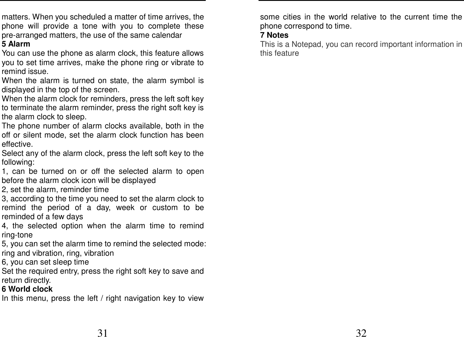  31 matters. When you scheduled a matter of time arrives, the phone  will  provide  a  tone  with  you  to  complete  these pre-arranged matters, the use of the same calendar 5 Alarm You can use the phone as alarm clock, this feature allows you to set time arrives, make the phone ring or vibrate to remind issue. When  the  alarm  is  turned  on  state,  the  alarm  symbol  is displayed in the top of the screen.   When the alarm clock for reminders, press the left soft key to terminate the alarm reminder, press the right soft key is the alarm clock to sleep. The phone number of alarm clocks available, both in the off or silent mode, set the alarm clock function has been effective. Select any of the alarm clock, press the left soft key to the following: 1,  can  be  turned  on  or  off  the  selected  alarm  to  open before the alarm clock icon will be displayed 2, set the alarm, reminder time 3, according to the time you need to set the alarm clock to remind  the  period  of  a  day,  week  or  custom  to  be reminded of a few days 4,  the  selected  option  when  the  alarm  time  to  remind ring-tone 5, you can set the alarm time to remind the selected mode: ring and vibration, ring, vibration 6, you can set sleep time Set the required entry, press the right soft key to save and return directly. 6 World clock In this menu, press  the left / right navigation key to view  32 some  cities  in  the  world  relative  to  the  current  time  the phone correspond to time. 7 Notes This is a Notepad, you can record important information in this feature    