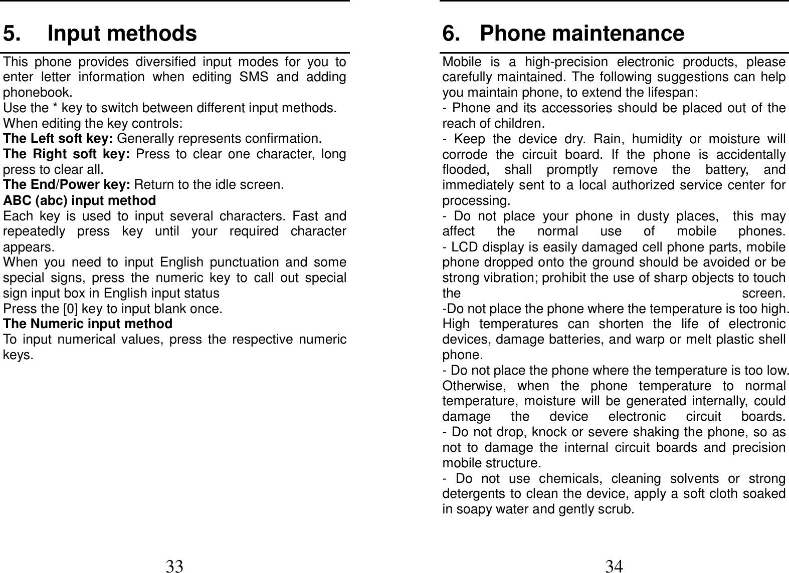  33 5.  Input methods This  phone  provides  diversified  input  modes  for  you  to enter  letter  information  when  editing  SMS  and  adding phonebook.   Use the * key to switch between different input methods. When editing the key controls: The Left soft key: Generally represents confirmation. The  Right  soft  key:  Press  to  clear  one  character,  long press to clear all. The End/Power key: Return to the idle screen. ABC (abc) input method Each  key  is  used  to  input  several  characters.  Fast  and repeatedly  press  key  until  your  required  character appears. When  you  need  to  input  English  punctuation  and  some special  signs,  press  the  numeric  key  to  call  out  special sign input box in English input status Press the [0] key to input blank once. The Numeric input method To  input  numerical  values,  press  the  respective  numeric keys.         34 6.  Phone maintenance                           Mobile  is  a  high-precision  electronic  products,  please carefully maintained. The following suggestions can help you maintain phone, to extend the lifespan: - Phone and its accessories  should  be placed out of the reach of children.                           -  Keep  the  device  dry.  Rain,  humidity  or  moisture  will corrode  the  circuit  board.  If  the  phone  is  accidentally flooded,  shall  promptly  remove  the  battery,  and immediately sent to  a local  authorized service center for processing.               -  Do  not  place  your  phone  in  dusty  places,    this  may affect  the  normal  use  of  mobile  phones.                                                       - LCD display is easily damaged cell phone parts, mobile phone dropped onto the ground should be avoided or be strong vibration; prohibit the use of sharp objects to touch the  screen.                                          -Do not place the phone where the temperature is too high. High  temperatures  can  shorten  the  life  of  electronic devices, damage batteries, and warp or melt plastic shell phone.                                                                                                       - Do not place the phone where the temperature is too low. Otherwise,  when  the  phone  temperature  to  normal temperature,  moisture  will  be  generated  internally,  could damage  the  device  electronic  circuit  boards.                               - Do not drop, knock or severe shaking the phone, so as not  to  damage  the  internal  circuit  boards  and  precision mobile structure.                                       -  Do  not  use  chemicals,  cleaning  solvents  or  strong detergents to clean the device, apply a soft cloth soaked in soapy water and gently scrub.                 