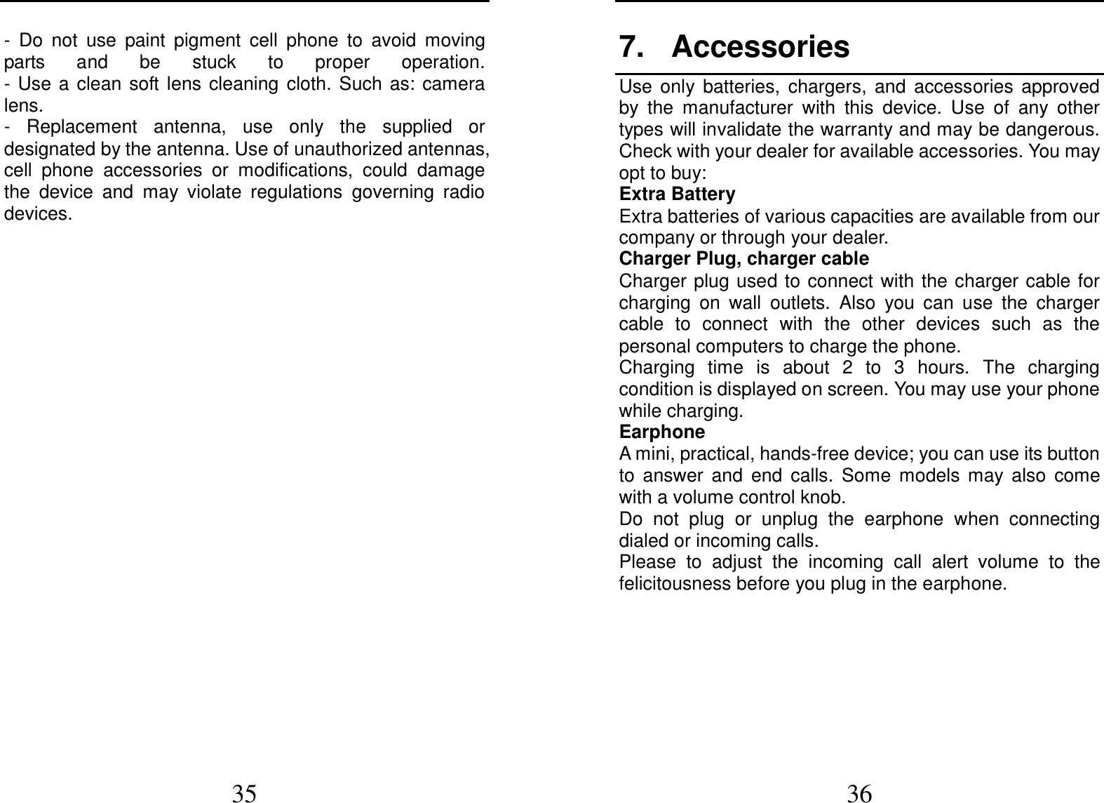  35 -  Do  not  use  paint  pigment  cell  phone  to  avoid  moving parts  and  be  stuck  to  proper  operation.                                                                                                        -  Use  a  clean  soft  lens  cleaning  cloth.  Such  as:  camera lens.     -  Replacement  antenna,  use  only  the  supplied  or designated by the antenna. Use of unauthorized antennas, cell  phone  accessories  or  modifications,  could  damage the  device  and  may  violate  regulations  governing  radio devices.               36 7.  Accessories Use  only  batteries,  chargers,  and  accessories  approved by  the  manufacturer  with  this  device.  Use  of  any  other types will invalidate the warranty and may be dangerous. Check with your dealer for available accessories. You may opt to buy: Extra Battery Extra batteries of various capacities are available from our company or through your dealer. Charger Plug, charger cable Charger plug used to connect with the charger cable for charging  on  wall  outlets.  Also  you  can  use  the  charger cable  to  connect  with  the  other  devices  such  as  the personal computers to charge the phone.     Charging  time  is  about  2  to  3  hours.  The  charging condition is displayed on screen. You may use your phone while charging. Earphone A mini, practical, hands-free device; you can use its button to  answer  and  end  calls.  Some  models  may  also  come with a volume control knob.   Do  not  plug  or  unplug  the  earphone  when  connecting dialed or incoming calls. Please  to  adjust  the  incoming  call  alert  volume  to  the felicitousness before you plug in the earphone.      