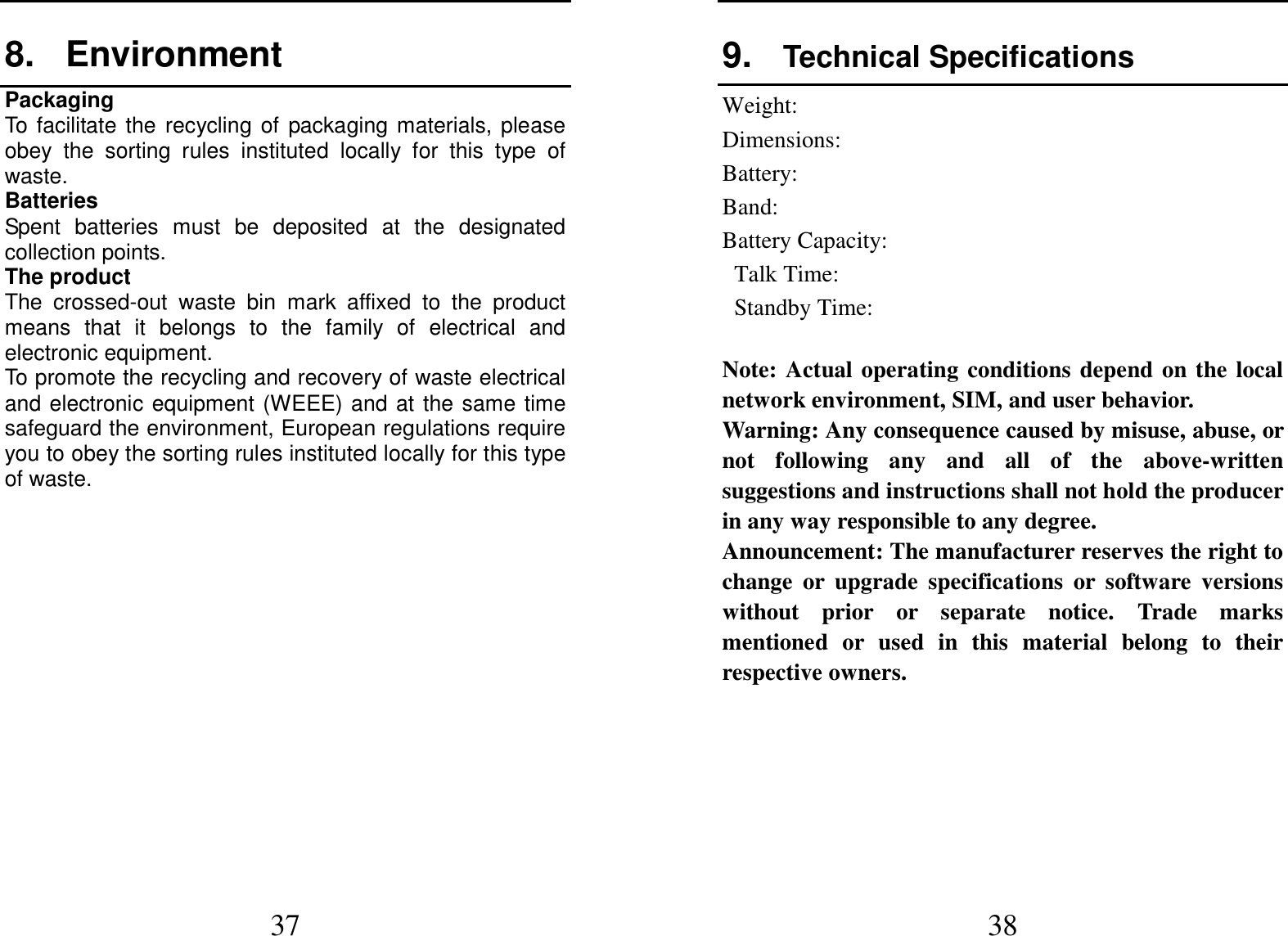  37 8.  Environment Packaging To  facilitate  the  recycling  of  packaging  materials,  please obey  the  sorting  rules  instituted  locally  for  this  type  of waste. Batteries Spent  batteries  must  be  deposited  at  the  designated collection points. The product The  crossed-out  waste  bin  mark  affixed  to  the  product means  that  it  belongs  to  the  family  of  electrical  and electronic equipment. To promote the recycling and recovery of waste electrical and electronic  equipment  (WEEE)  and  at  the  same  time safeguard the environment, European regulations require you to obey the sorting rules instituted locally for this type of waste.               38 9.  Technical Specifications   Weight:   Dimensions:   Battery:   Band:   Battery Capacity:   Talk Time:   Standby Time:    Note:  Actual  operating  conditions  depend  on  the  local network environment, SIM, and user behavior.   Warning: Any consequence caused by misuse, abuse, or not  following  any  and  all  of  the  above-written suggestions and instructions shall not hold the producer in any way responsible to any degree.     Announcement: The manufacturer reserves the right to change  or  upgrade  specifications  or  software  versions without  prior  or  separate  notice.  Trade  marks mentioned  or  used  in  this  material  belong  to  their respective owners.      