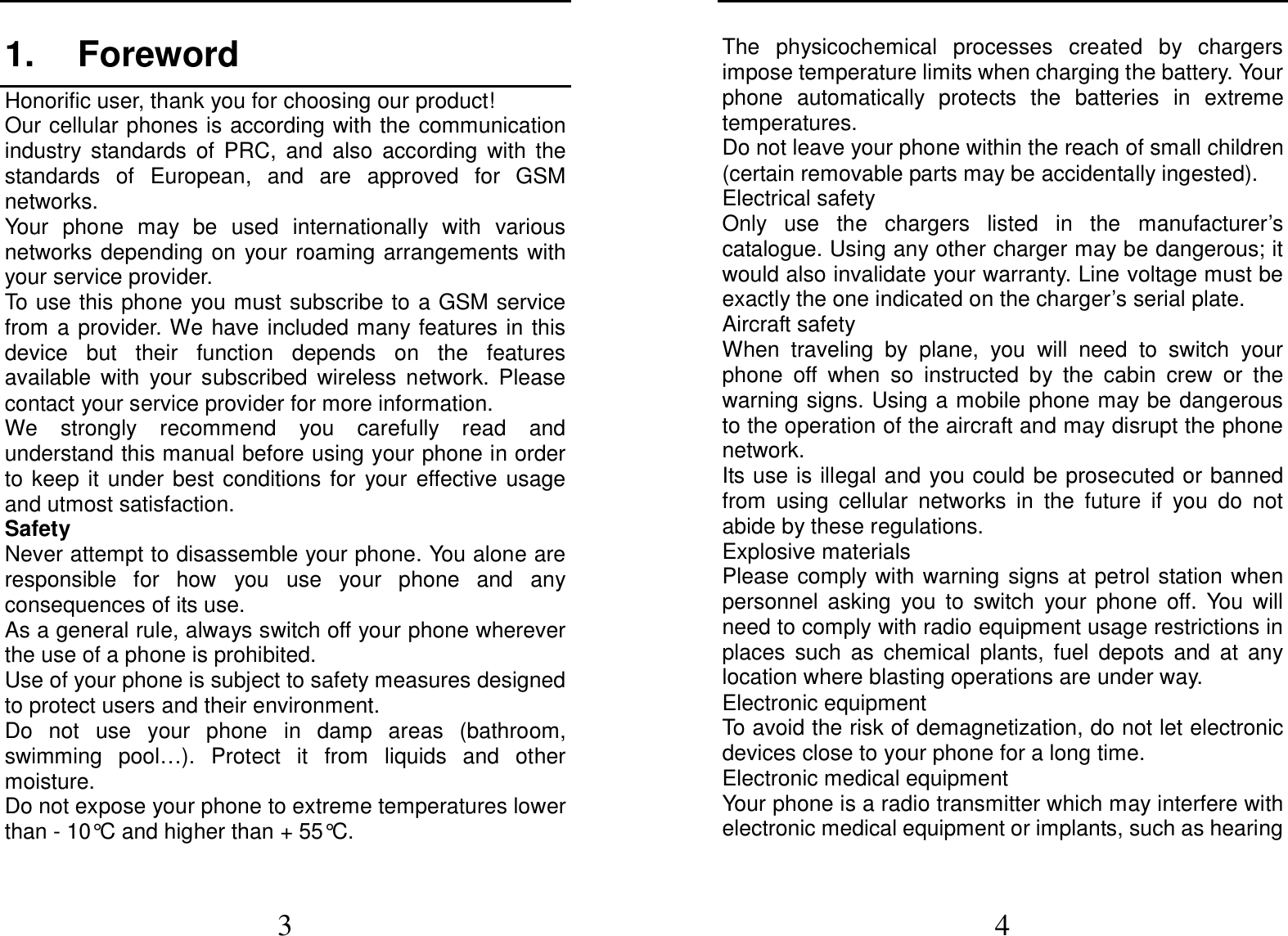  3 1.  Foreword Honorific user, thank you for choosing our product! Our cellular phones is according with the  communication industry  standards  of  PRC,  and  also  according  with  the standards  of  European,  and  are  approved  for  GSM networks. Your  phone  may  be  used  internationally  with  various networks depending on  your  roaming arrangements with your service provider. To use this phone you must subscribe to a GSM service from  a  provider. We have  included many features in this device  but  their  function  depends  on  the  features available  with  your  subscribed  wireless  network.  Please contact your service provider for more information. We  strongly  recommend  you  carefully  read  and understand this manual before using your phone in order to  keep  it  under  best  conditions  for  your  effective  usage and utmost satisfaction. Safety Never attempt to disassemble your phone. You alone are responsible  for  how  you  use  your  phone  and  any consequences of its use. As a general rule, always switch off your phone wherever the use of a phone is prohibited. Use of your phone is subject to safety measures designed to protect users and their environment. Do  not  use  your  phone  in  damp  areas  (bathroom, swimming  pool…).  Protect  it  from  liquids  and  other moisture. Do not expose your phone to extreme temperatures lower than - 10°C and higher than + 55°C.  4 The  physicochemical  processes  created  by  chargers impose temperature limits when charging the battery. Your phone  automatically  protects  the  batteries  in  extreme temperatures. Do not leave your phone within the reach of small children (certain removable parts may be accidentally ingested). Electrical safety Only  use  the  chargers  listed  in  the  manufacturer’s catalogue. Using any other charger may be dangerous; it would also invalidate your warranty. Line voltage must be exactly the one indicated on the charger’s serial plate. Aircraft safety When  traveling  by  plane,  you  will  need  to  switch  your phone  off  when  so  instructed  by  the  cabin  crew  or  the warning signs. Using a mobile phone may be dangerous to the operation of the aircraft and may disrupt the phone network. Its use is illegal and  you could be prosecuted or banned from  using  cellular  networks  in  the  future  if  you  do  not abide by these regulations. Explosive materials Please comply  with  warning  signs at  petrol station when personnel  asking  you  to  switch  your  phone  off.  You  will need to comply with radio equipment usage restrictions in places  such  as  chemical  plants,  fuel  depots  and  at  any location where blasting operations are under way. Electronic equipment To avoid the risk of demagnetization, do not let electronic devices close to your phone for a long time. Electronic medical equipment Your phone is a radio transmitter which may interfere with electronic medical equipment or implants, such as hearing 