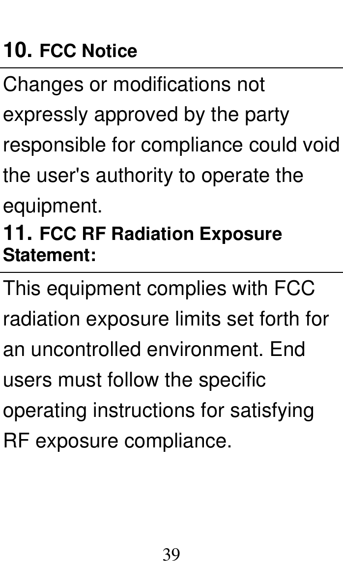  39  10. FCC Notice   Changes or modifications not expressly approved by the party responsible for compliance could void the user&apos;s authority to operate the equipment. 11. FCC RF Radiation Exposure Statement: This equipment complies with FCC radiation exposure limits set forth for an uncontrolled environment. End users must follow the specific operating instructions for satisfying RF exposure compliance. 