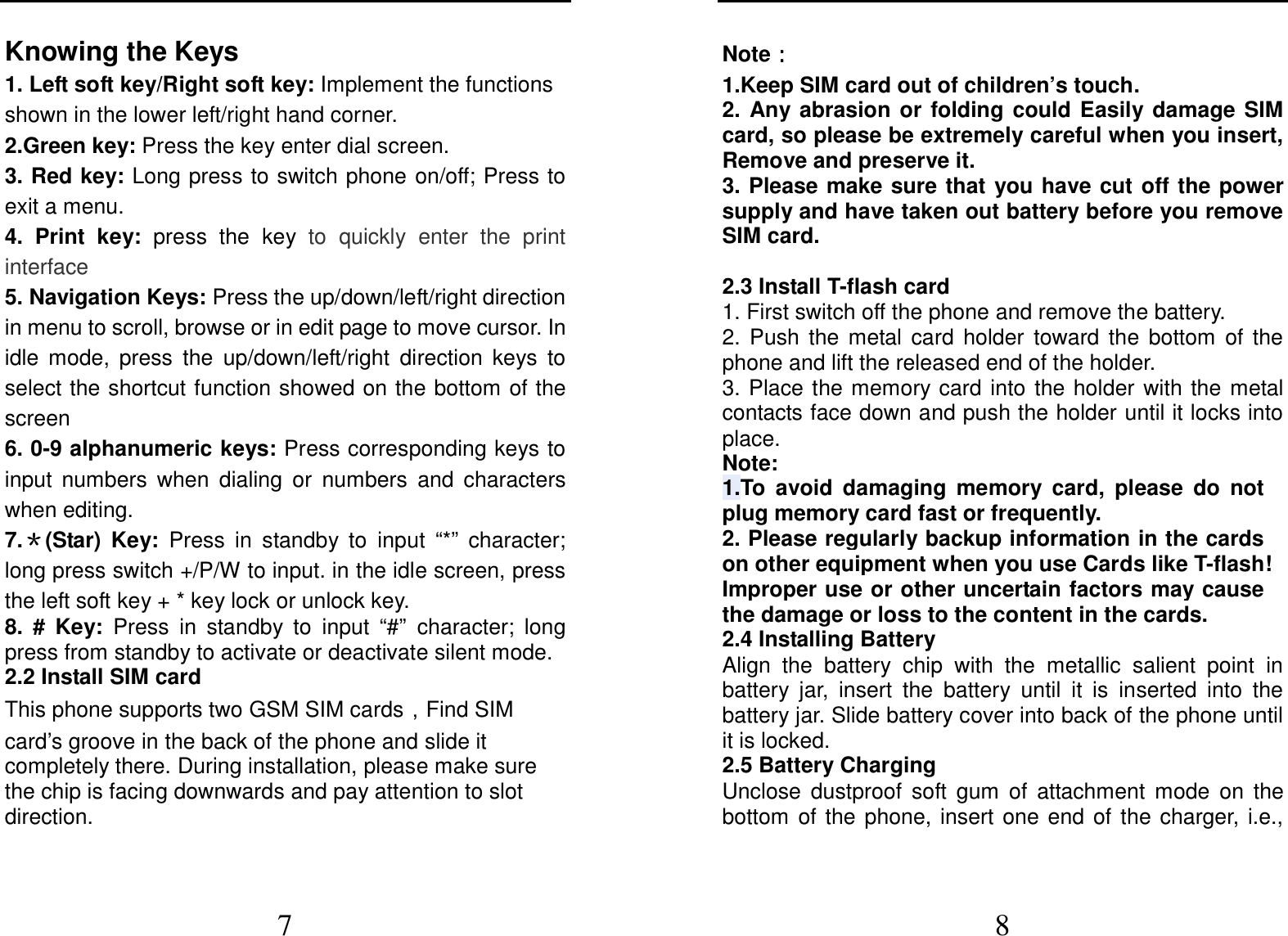  7 Knowing the Keys 1. Left soft key/Right soft key: Implement the functions shown in the lower left/right hand corner. 2.Green key: Press the key enter dial screen.   3. Red key: Long press to switch phone  on/off; Press to exit a menu. 4.  Print  key:  press  the  key  to  quickly  enter  the  print interface 5. Navigation Keys: Press the up/down/left/right direction in menu to scroll, browse or in edit page to move cursor. In idle  mode,  press  the  up/down/left/right  direction  keys  to select the shortcut function showed on the bottom of the screen 6. 0-9 alphanumeric keys: Press corresponding keys to input  numbers  when  dialing  or  numbers  and  characters when editing. 7.＊＊＊＊(Star)  Key:  Press  in  standby  to  input  “*”  character; long press switch +/P/W to input. in the idle screen, press the left soft key + * key lock or unlock key.   8.  #  Key:  Press  in  standby  to  input  “#”  character;  long press from standby to activate or deactivate silent mode. 2.2 Install SIM card   This phone supports two GSM SIM cards，Find SIM card’s groove in the back of the phone and slide it completely there. During installation, please make sure the chip is facing downwards and pay attention to slot   direction.  8 Note：：：：  1.Keep SIM card out of children’s touch. 2.  Any  abrasion  or  folding  could  Easily  damage  SIM card, so please be extremely careful when you insert, Remove and preserve it. 3. Please make sure that  you have cut off the  power supply and have taken out battery before you remove SIM card.  2.3 Install T-flash card 1. First switch off the phone and remove the battery. 2.  Push  the  metal  card  holder  toward  the  bottom  of  the phone and lift the released end of the holder. 3. Place the memory card into the holder with the metal contacts face down and push the holder until it locks into place. Note: 1.To  avoid  damaging  memory  card,  please  do  not plug memory card fast or frequently. 2. Please regularly backup information in the cards on other equipment when you use Cards like T-flash! Improper use or other uncertain factors may cause the damage or loss to the content in the cards. 2.4 Installing Battery Align  the  battery  chip  with  the  metallic  salient  point  in battery  jar,  insert  the  battery  until  it  is  inserted  into  the battery jar. Slide battery cover into back of the phone until it is locked. 2.5 Battery Charging Unclose  dustproof  soft  gum  of  attachment  mode  on  the bottom  of  the  phone,  insert  one  end  of  the  charger,  i.e., 