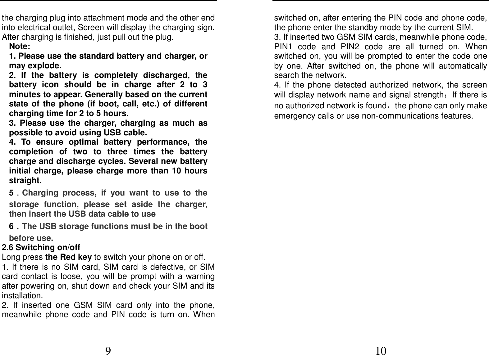  9 the charging plug into attachment mode and the other end into electrical outlet, Screen will display the charging sign. After charging is finished, just pull out the plug. Note: 1. Please use the standard battery and charger, or may explode. 2.  If  the  battery  is  completely  discharged,  the battery  icon  should  be  in  charge  after  2  to  3 minutes to appear. Generally based on the current state  of  the  phone  (if  boot,  call,  etc.)  of  different charging time for 2 to 5 hours. 3.  Please  use  the  charger,  charging  as  much  as possible to avoid using USB cable. 4.  To  ensure  optimal  battery  performance,  the completion  of  two  to  three  times  the  battery charge and discharge cycles. Several new battery initial  charge,  please  charge  more  than  10  hours straight. 5．．．．Charging  process,  if  you  want  to  use  to  the storage  function,  please  set  aside  the  charger, then insert the USB data cable to use 6．．．．The USB storage functions must be in the boot before use. 2.6 Switching on/off Long press the Red key to switch your phone on or off. 1. If there is no  SIM card, SIM card is defective, or  SIM card  contact  is  loose,  you  will  be  prompt  with  a  warning after powering on, shut down and check your SIM and its installation.   2.  If  inserted  one  GSM  SIM  card  only  into  the  phone, meanwhile  phone  code  and  PIN  code  is  turn  on.  When  10 switched on, after entering the PIN code and phone code, the phone enter the standby mode by the current SIM. 3. If inserted two GSM SIM cards, meanwhile phone code, PIN1  code  and  PIN2  code  are  all  turned  on.  When switched on, you will be prompted to enter the code one by  one.  After  switched  on,  the  phone  will  automatically search the network. 4.  If  the  phone  detected  authorized  network,  the  screen will display network name and signal strength；If there is no authorized network is found，the phone can only make emergency calls or use non-communications features. 