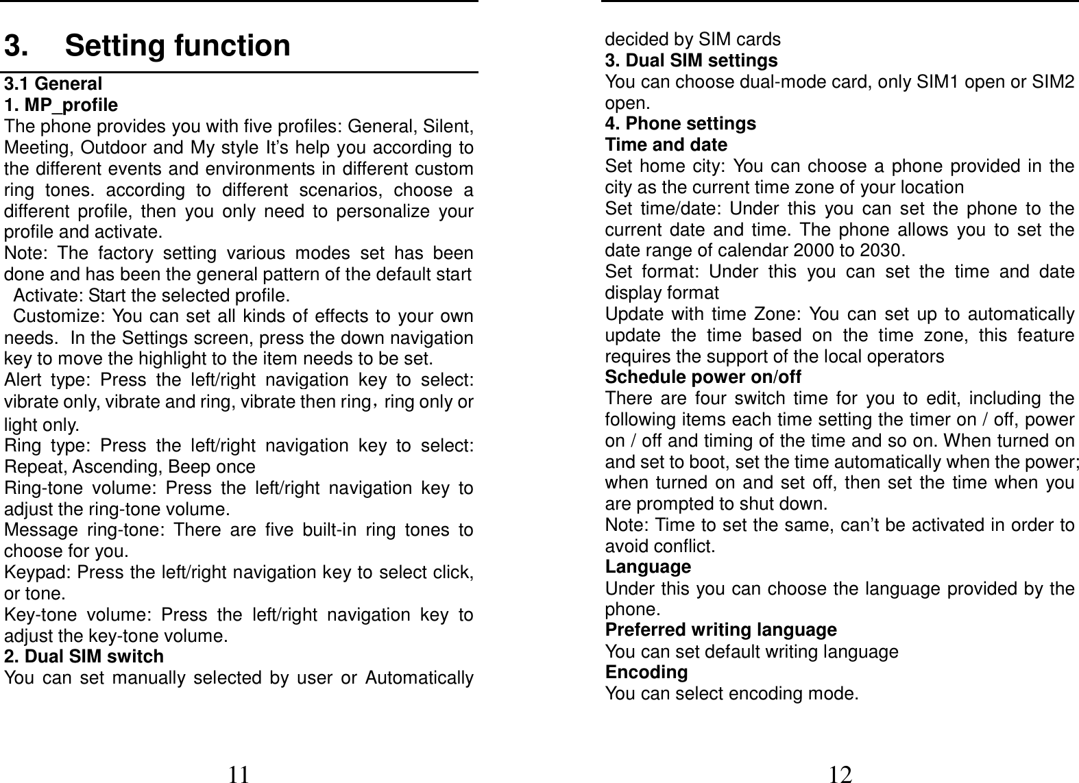  11 3.  Setting function 3.1 General 1. MP_profile The phone provides you with five profiles: General, Silent, Meeting, Outdoor and My style It’s help you according to the different events and environments in different custom ring  tones.  according  to  different  scenarios,  choose  a different  profile,  then  you  only  need  to  personalize  your profile and activate. Note:  The  factory  setting  various  modes  set  has  been done and has been the general pattern of the default start                                                                                                                                                                                                                                                          Activate: Start the selected profile. Customize: You can set all kinds of effects to  your own needs. In the Settings screen, press the down navigation key to move the highlight to the item needs to be set. Alert  type:  Press  the  left/right  navigation  key  to  select: vibrate only, vibrate and ring, vibrate then ring，ring only or light only. Ring  type:  Press  the  left/right  navigation  key  to  select: Repeat, Ascending, Beep once Ring-tone  volume:  Press  the  left/right  navigation  key  to adjust the ring-tone volume. Message  ring-tone:  There  are  five  built-in  ring  tones  to choose for you. Keypad: Press the left/right navigation key to select click, or tone.   Key-tone  volume:  Press  the  left/right  navigation  key  to adjust the key-tone volume. 2. Dual SIM switch You  can  set  manually  selected  by  user  or  Automatically  12 decided by SIM cards 3. Dual SIM settings   You can choose dual-mode card, only SIM1 open or SIM2 open. 4. Phone settings Time and date Set home city:  You  can choose  a  phone  provided  in the city as the current time zone of your location Set  time/date:  Under  this  you  can  set  the  phone  to  the current  date  and  time.  The  phone  allows  you  to  set  the date range of calendar 2000 to 2030. Set  format:  Under  this  you  can  set  the  time  and  date display format Update  with  time  Zone:  You  can  set  up  to  automatically update  the  time  based  on  the  time  zone,  this  feature requires the support of the local operators Schedule power on/off There  are  four  switch  time  for  you  to  edit,  including  the following items each time setting the timer on / off, power on / off and timing of the time and so on. When turned on and set to boot, set the time automatically when the power; when turned  on and  set  off,  then  set  the  time when  you are prompted to shut down. Note: Time to set the same, can’t be activated in order to avoid conflict. Language   Under this you can choose the language provided by the phone. Preferred writing language You can set default writing language Encoding You can select encoding mode. 