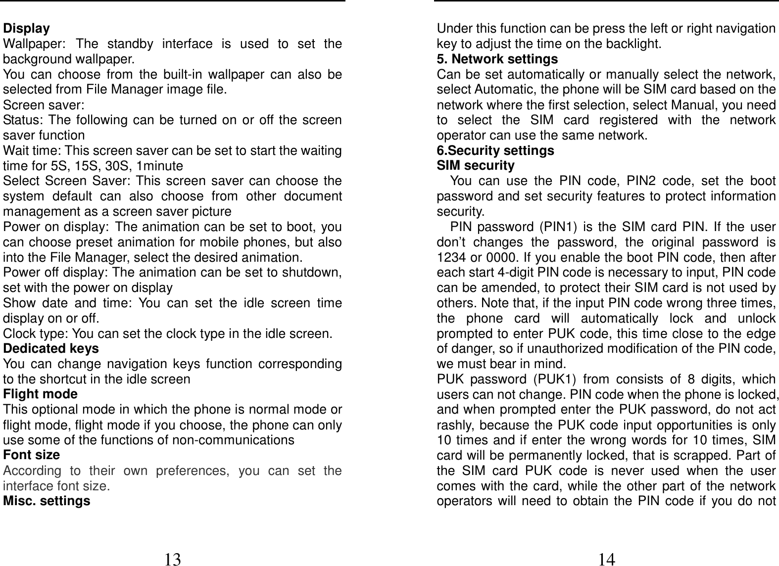  13 Display Wallpaper: The  standby  interface  is  used  to  set  the background wallpaper. You  can  choose  from  the  built-in  wallpaper  can  also  be selected from File Manager image file. Screen saver: Status: The  following  can  be  turned  on  or  off the screen saver function Wait time: This screen saver can be set to start the waiting time for 5S, 15S, 30S, 1minute Select  Screen  Saver:  This  screen  saver  can  choose  the system  default  can  also  choose  from  other  document management as a screen saver picture Power on display: The animation can be set to boot, you can choose preset animation for mobile phones, but also into the File Manager, select the desired animation. Power off display: The animation can be set to shutdown, set with the power on display Show  date  and  time:  You  can  set  the  idle  screen  time display on or off. Clock type: You can set the clock type in the idle screen. Dedicated keys You  can  change  navigation  keys  function  corresponding to the shortcut in the idle screen Flight mode This optional mode in which the phone is normal mode or flight mode, flight mode if you choose, the phone can only use some of the functions of non-communications Font size According  to  their  own  preferences,  you  can  set  the interface font size. Misc. settings  14 Under this function can be press the left or right navigation key to adjust the time on the backlight. 5. Network settings Can be set automatically or manually select the network, select Automatic, the phone will be SIM card based on the network where the first selection, select Manual, you need to  select  the  SIM  card  registered  with  the  network operator can use the same network. 6.Security settings SIM security You  can  use  the  PIN  code,  PIN2  code,  set  the  boot password and set security features to protect information security. PIN  password  (PIN1)  is  the  SIM  card  PIN.  If  the  user don’t  changes  the  password,  the  original  password  is 1234 or 0000. If you enable the boot PIN code, then after each start 4-digit PIN code is necessary to input, PIN code can be amended, to protect their SIM card is not used by others. Note that, if the input PIN code wrong three times, the  phone  card  will  automatically  lock  and  unlock prompted to enter PUK code, this time close to the edge of danger, so if unauthorized modification of the PIN code, we must bear in mind.   PUK  password  (PUK1)  from  consists  of  8  digits,  which users can not change. PIN code when the phone is locked, and when prompted enter the PUK password, do not act rashly, because the PUK code input opportunities is only 10 times and if enter the wrong words for 10 times, SIM card will be permanently locked, that is scrapped. Part of the  SIM  card  PUK  code  is  never  used  when  the  user comes with the card, while the other  part of the network operators  will  need  to  obtain  the  PIN  code  if  you do  not 