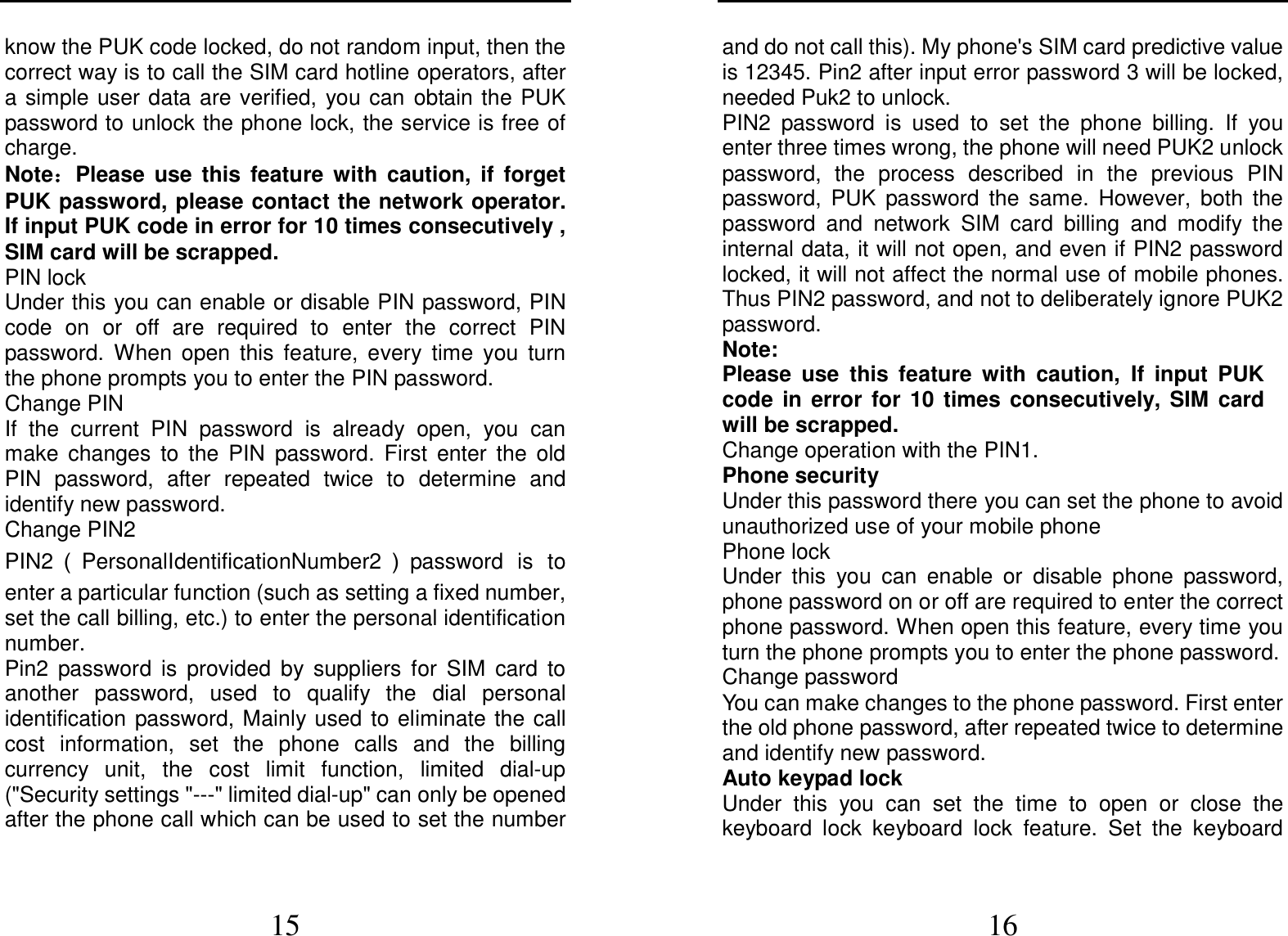  15 know the PUK code locked, do not random input, then the correct way is to call the SIM card hotline operators, after a simple user data are verified,  you can  obtain the PUK password to unlock the phone lock, the service is free of charge. Note：：：：Please  use  this  feature  with  caution,  if  forget PUK password, please contact the network operator. If input PUK code in error for 10 times consecutively , SIM card will be scrapped. PIN lock Under this you can enable or disable PIN password, PIN code  on  or  off  are  required  to  enter  the  correct  PIN password.  When  open  this  feature,  every  time  you  turn the phone prompts you to enter the PIN password. Change PIN If  the  current  PIN  password  is  already  open,  you  can make  changes  to  the  PIN  password.  First  enter  the  old PIN  password,  after  repeated  twice  to  determine  and identify new password. Change PIN2 PIN2 （PersonalIdentificationNumber2 ）password  is  to enter a particular function (such as setting a fixed number, set the call billing, etc.) to enter the personal identification number. Pin2  password  is  provided  by  suppliers  for  SIM  card  to another  password,  used  to  qualify  the  dial  personal identification  password, Mainly used  to eliminate the call cost  information,  set  the  phone  calls  and  the  billing currency  unit,  the  cost  limit  function,  limited  dial-up (&quot;Security settings &quot;---&quot; limited dial-up&quot; can only be opened after the phone call which can be used to set the number  16 and do not call this). My phone&apos;s SIM card predictive value is 12345. Pin2 after input error password 3 will be locked, needed Puk2 to unlock. PIN2  password  is  used  to  set  the  phone  billing.  If  you enter three times wrong, the phone will need PUK2 unlock password,  the  process  described  in  the  previous  PIN password,  PUK  password  the  same.  However,  both  the password  and  network  SIM  card  billing  and  modify  the internal data, it will not open, and even if PIN2 password locked, it will not affect the normal use of mobile phones. Thus PIN2 password, and not to deliberately ignore PUK2 password. Note:   Please  use  this  feature  with  caution,  If  input  PUK code  in  error  for  10  times  consecutively,  SIM  card will be scrapped. Change operation with the PIN1. Phone security Under this password there you can set the phone to avoid unauthorized use of your mobile phone Phone lock Under  this  you  can  enable  or  disable  phone  password, phone password on or off are required to enter the correct phone password. When open this feature, every time you turn the phone prompts you to enter the phone password. Change password You can make changes to the phone password. First enter the old phone password, after repeated twice to determine and identify new password. Auto keypad lock Under  this  you  can  set  the  time  to  open  or  close  the keyboard  lock  keyboard  lock  feature.  Set  the  keyboard 