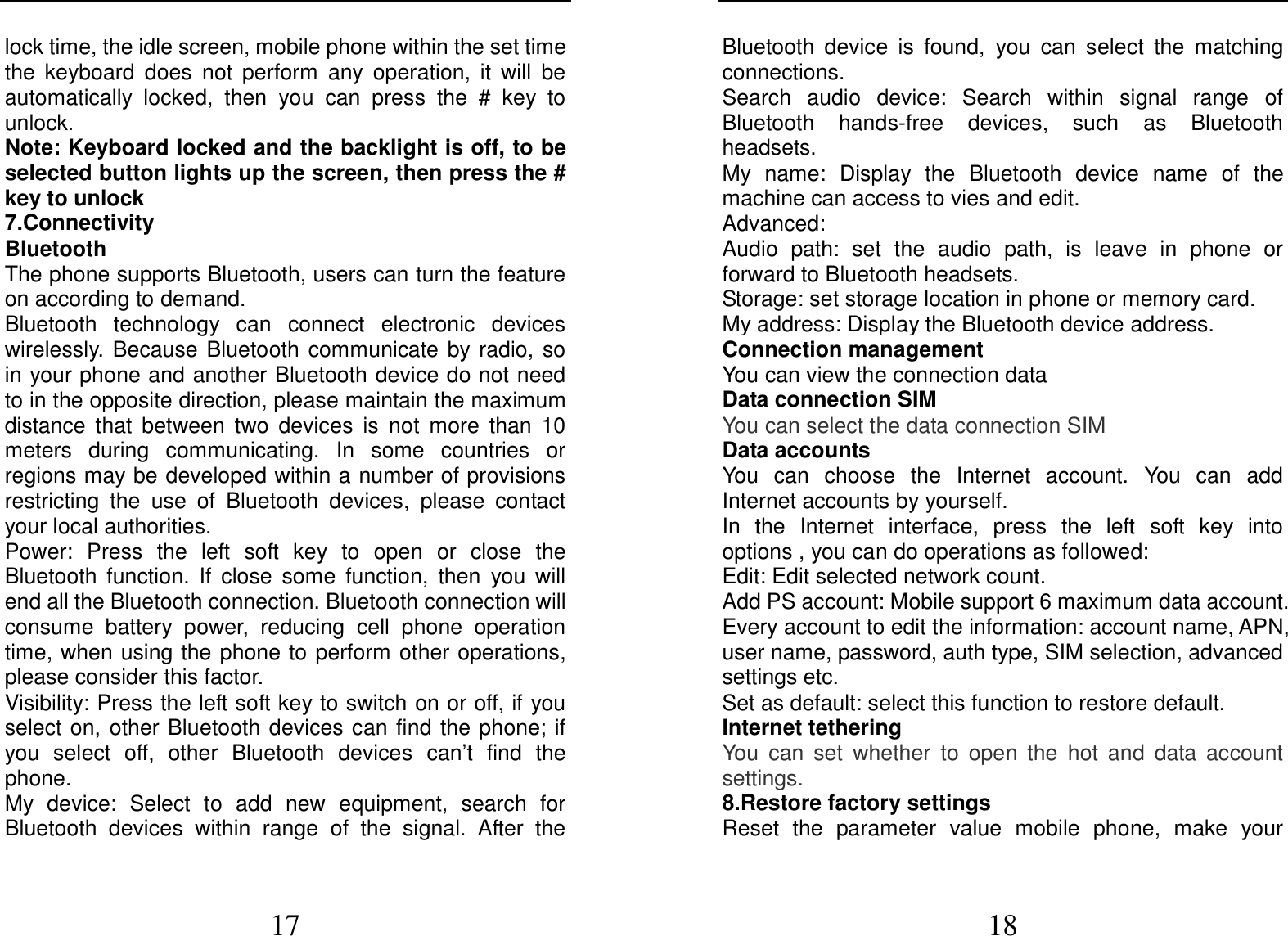  17 lock time, the idle screen, mobile phone within the set time the  keyboard  does  not  perform  any  operation,  it  will  be automatically  locked,  then  you  can  press  the  #  key  to unlock. Note: Keyboard locked and the backlight is off, to be selected button lights up the screen, then press the # key to unlock 7.Connectivity Bluetooth The phone supports Bluetooth, users can turn the feature on according to demand.   Bluetooth  technology  can  connect  electronic  devices wirelessly. Because  Bluetooth  communicate  by radio,  so in your phone and another Bluetooth device do not need to in the opposite direction, please maintain the maximum distance  that  between  two  devices  is  not  more  than  10 meters  during  communicating.  In  some  countries  or regions may be developed within a number of provisions restricting  the  use  of  Bluetooth  devices,  please  contact your local authorities.   Power:  Press  the  left  soft  key  to  open  or  close  the Bluetooth  function.  If  close  some  function,  then  you  will end all the Bluetooth connection. Bluetooth connection will consume  battery  power,  reducing  cell  phone  operation time, when using the phone to perform other operations, please consider this factor. Visibility: Press the left soft key to switch on or off, if you select on,  other Bluetooth devices can find the phone; if you  select  off,  other  Bluetooth  devices  can’t  find  the phone. My  device:  Select  to  add  new  equipment,  search  for Bluetooth  devices  within  range  of  the  signal.  After  the  18 Bluetooth  device  is  found,  you  can  select  the  matching connections. Search  audio  device:  Search  within  signal  range  of Bluetooth  hands-free  devices,  such  as  Bluetooth headsets. My  name:  Display  the  Bluetooth  device  name  of  the machine can access to vies and edit. Advanced: Audio  path:  set  the  audio  path,  is  leave  in  phone  or forward to Bluetooth headsets. Storage: set storage location in phone or memory card. My address: Display the Bluetooth device address. Connection management You can view the connection data Data connection SIM You can select the data connection SIM Data accounts You  can  choose  the  Internet  account.  You  can  add Internet accounts by yourself.   In  the  Internet  interface,  press  the  left  soft  key  into options , you can do operations as followed:   Edit: Edit selected network count. Add PS account: Mobile support 6 maximum data account. Every account to edit the information: account name, APN, user name, password, auth type, SIM selection, advanced settings etc. Set as default: select this function to restore default. Internet tethering You  can  set  whether  to  open  the  hot  and  data  account settings. 8.Restore factory settings Reset  the  parameter  value  mobile  phone,  make  your 