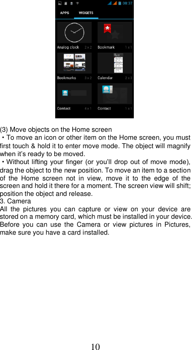 10             (3) Move objects on the Home screen   ·To move an icon or other item on the Home screen, you must first touch &amp; hold it to enter move mode. The object will magnify when it’s ready to be moved.   ·Without lifting your finger (or  you’ll  drop out  of move  mode), drag the object to the new position. To move an item to a section of  the  Home  screen  not  in  view,  move  it  to  the  edge  of  the screen and hold it there for a moment. The screen view will shift; position the object and release. 3. Camera All  the  pictures  you  can  capture  or  view  on  your  device  are stored on a memory card, which must be installed in your device. Before  you  can  use  the  Camera  or  view  pictures  in  Pictures, make sure you have a card installed.   