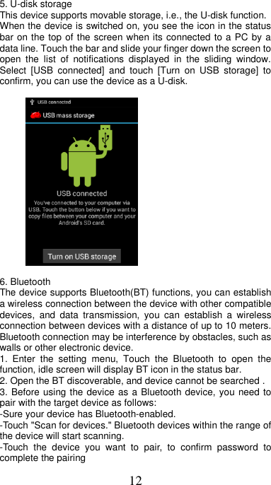 12    5. U-disk storage This device supports movable storage, i.e., the U-disk function. When the device is switched on, you see the icon in the status bar on the top of the screen when its connected to a PC by a data line. Touch the bar and slide your finger down the screen to open  the  list  of  notifications  displayed  in  the  sliding  window. Select  [USB  connected]  and  touch  [Turn  on  USB  storage]  to confirm, you can use the device as a U-disk.          6. Bluetooth   The device supports Bluetooth(BT) functions, you can establish a wireless connection between the device with other compatible devices,  and  data  transmission,  you  can  establish  a  wireless connection between devices with a distance of up to 10 meters. Bluetooth connection may be interference by obstacles, such as walls or other electronic device. 1.  Enter  the  setting  menu,  Touch  the  Bluetooth  to  open  the function, idle screen will display BT icon in the status bar. 2. Open the BT discoverable, and device cannot be searched . 3. Before using the device as a Bluetooth device, you need to pair with the target device as follows: -Sure your device has Bluetooth-enabled. -Touch &quot;Scan for devices.&quot; Bluetooth devices within the range of the device will start scanning. -Touch  the  device  you  want  to  pair,  to  confirm  password  to complete the pairing 