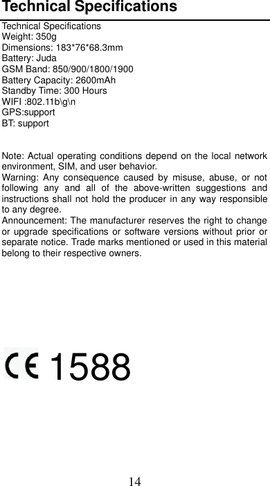 14 Technical Specifications Technical Specifications Weight: 350g Dimensions: 183*76*68.3mm Battery: Juda GSM Band: 850/900/1800/1900 Battery Capacity: 2600mAh Standby Time: 300 Hours WIFI :802.11b\g\n GPS:support BT: support   Note: Actual operating conditions depend on the local network environment, SIM, and user behavior.   Warning:  Any  consequence  caused  by  misuse,  abuse,  or  not following  any  and  all  of  the  above-written  suggestions  and instructions shall not hold the producer in any way responsible to any degree.     Announcement: The manufacturer reserves the right to change or upgrade  specifications or  software  versions  without prior  or separate notice. Trade marks mentioned or used in this material belong to their respective owners.      1588     