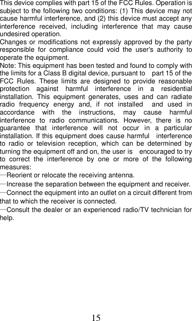 15     This device complies with part 15 of the FCC Rules. Operation is subject to the following two conditions: (1) This device may not cause harmful interference, and (2) this device must accept any interference  received,  including  interference  that  may  cause undesired operation. Changes or modifications not expressly approved by the party responsible  for  compliance  could  void  the  user&apos;s  authority  to operate the equipment. Note: This equipment has been tested and found to comply with the limits for a Class B digital device, pursuant to    part 15 of the FCC  Rules.  These  limits  are  designed  to  provide  reasonable protection  against  harmful  interference  in  a  residential installation.  This  equipment  generates,  uses  and  can  radiate radio  frequency  energy  and,  if  not  installed    and  used  in accordance  with  the  instructions,  may  cause  harmful interference  to  radio  communications.  However,  there  is  no guarantee  that  interference  will  not  occur  in  a  particular installation. If this equipment does cause harmful    interference to  radio  or  television  reception,  which  can  be  determined  by turning the equipment off and on, the user is    encouraged to try to  correct  the  interference  by  one  or  more  of  the  following measures:     —Reorient or relocate the receiving antenna.     —Increase the separation between the equipment and receiver.     —Connect the equipment into an outlet on a circuit different from that to which the receiver is connected.     —Consult the dealer or an experienced radio/TV technician for help.              