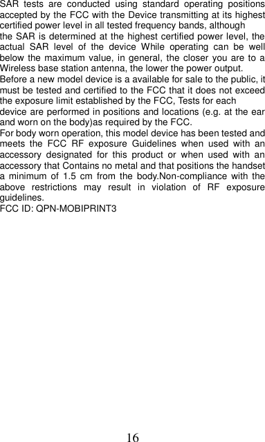 16     SAR  tests  are  conducted  using  standard  operating  positions accepted by the FCC with the Device transmitting at its highest certified power level in all tested frequency bands, although the SAR is determined at the highest certified power level, the actual  SAR  level  of  the  device  While  operating  can  be  well below the maximum value, in general, the closer you are to  a Wireless base station antenna, the lower the power output. Before a new model device is a available for sale to the public, it must be tested and certified to the FCC that it does not exceed the exposure limit established by the FCC, Tests for each device are performed in positions and locations (e.g. at the ear and worn on the body)as required by the FCC. For body worn operation, this model device has been tested and meets  the  FCC  RF  exposure  Guidelines  when  used  with  an accessory  designated  for  this  product  or  when  used  with  an accessory that Contains no metal and that positions the handset a  minimum  of  1.5  cm  from  the  body.Non-compliance with  the above  restrictions  may  result  in  violation  of  RF  exposure guidelines. FCC ID: QPN-MOBIPRINT3  