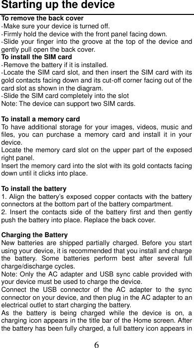 6 Starting up the device To remove the back cover   ·Make sure your device is turned off. ·Firmly hold the device with the front panel facing down.   ·Slide your finger into the groove at the top  of  the device  and gently pull open the back cover. To install the SIM card                    ·Remove the battery if it is installed.   ·Locate the SIM card slot, and then insert the SIM card with its gold contacts facing down and its cut-off corner facing out of the card slot as shown in the diagram. ·Slide the SIM card completely into the slot Note: The device can support two SIM cards.    To install a memory card To have additional storage for your images, videos, music and files,  you  can  purchase  a  memory  card  and  install  it  in  your device. Locate the memory card slot on the upper part of the exposed right panel. Insert the memory card into the slot with its gold contacts facing down until it clicks into place.  To install the battery 1. Align the battery’s exposed copper  contacts with the battery connectors at the bottom part of the battery compartment.     2.  Insert  the contacts  side  of  the battery  first  and then  gently push the battery into place. Replace the back cover.  Charging the Battery New  batteries  are  shipped  partially  charged.  Before  you  start using your device, it is recommended that you install and charge the  battery.  Some  batteries  perform  best  after  several  full charge/discharge cycles.     Note: Only the AC adapter and USB sync cable provided with your device must be used to charge the device.   Connect  the  USB  connector  of  the  AC  adapter  to  the  sync connector on your device, and then plug in the AC adapter to an electrical outlet to start charging the battery.     As  the  battery  is  being  charged  while  the  device  is  on,  a charging icon appears in the title bar of the Home screen. After the battery has been fully charged, a full battery icon appears in 