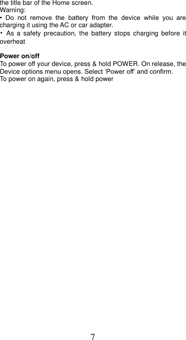 7 the title bar of the Home screen.     Warning:   •  Do  not  remove  the  battery  from  the  device  while  you  are charging it using the AC or car adapter.   •  As  a  safety  precaution,  the  battery  stops  charging  before  it overheat  Power on/off   To power off your device, press &amp; hold POWER. On release, the Device options menu opens. Select ‘Power off’ and confirm.   To power on again, press &amp; hold power 