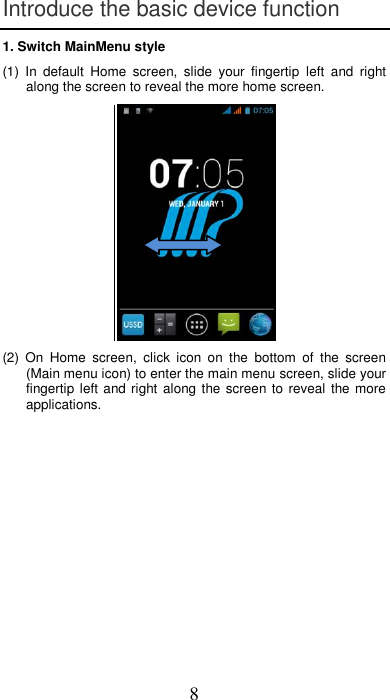 8 Introduce the basic device function 1. Switch MainMenu style (1)  In  default  Home  screen,  slide  your  fingertip  left  and  right along the screen to reveal the more home screen.   (2)  On  Home  screen,  click  icon  on  the  bottom  of  the  screen (Main menu icon) to enter the main menu screen, slide your fingertip left  and right along the screen to reveal  the more applications.  