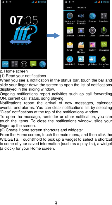 9           2. Home screen (1) Read your notifications   When you see a notification in the status bar, touch the bar and slide your finger down the screen to open the list of notifications displayed in the sliding window.   Ongoing  notifications  report  activities  such  as  call  forwarding ON, current call status, song playing.   Notifications  report  the  arrival  of  new  messages,  calendar events, and alarms. You can clear notifications list by selecting ‘Clear’ notifications at the top of the notifications window.   To open  the message,  reminder or  other  notification, you  can touch  the  items.  To  close  the  notifications  window,  slide  your finger up the screen.   (2) Create Home screen shortcuts and widgets:   From the Home screen, touch the main menu, and then click the WIDGETS. Touch&amp;hold to pick up a widget to select a shortcut to some of your saved information (such as a play list), a widget (a clock) for your Home screen. 