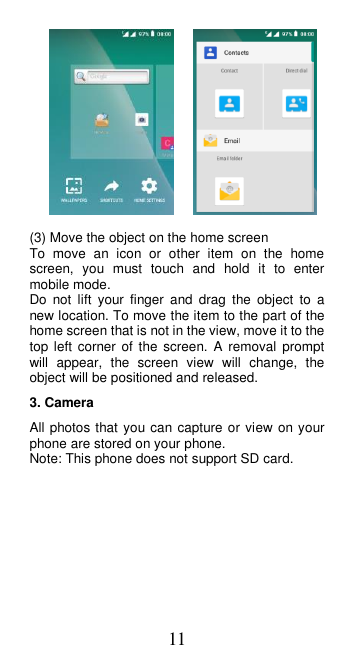 11       (3) Move the object on the home screen To  move  an  icon  or  other  item  on  the  home screen,  you  must  touch  and  hold  it  to  enter mobile mode. Do  not  lift  your finger  and  drag  the  object  to  a new location. To move the item to the part of the home screen that is not in the view, move it to the top left  corner  of  the  screen. A  removal prompt will  appear,  the  screen  view  will  change,  the object will be positioned and released.   3. Camera All photos that you can capture or view on your phone are stored on your phone. Note: This phone does not support SD card. 