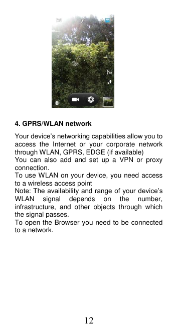 12   4. GPRS/WLAN network Your device’s networking capabilities allow you to access  the  Internet  or  your  corporate  network through WLAN, GPRS, EDGE (if available)     You  can  also  add  and  set  up  a  VPN  or  proxy connection. To use WLAN on your device, you need access to a wireless access point   Note: The availability and range of your device’s WLAN  signal  depends  on  the  number, infrastructure,  and  other  objects  through  which the signal passes.   To open the Browser you need to be connected to a network. 