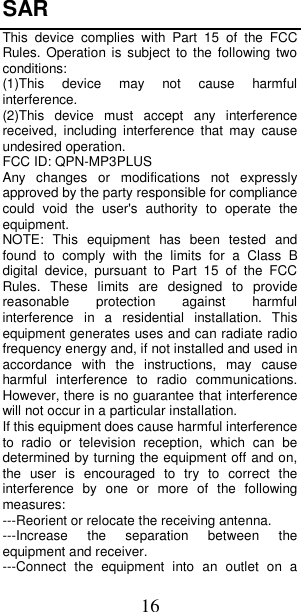 16 SAR   This  device  complies  with  Part  15  of  the  FCC Rules. Operation is  subject to  the  following two conditions: (1)This  device  may  not  cause  harmful interference.   (2)This  device  must  accept  any  interference received,  including  interference  that  may  cause undesired operation. FCC ID: QPN-MP3PLUS Any  changes  or  modifications  not  expressly approved by the party responsible for compliance could  void  the  user&apos;s  authority  to  operate  the equipment. NOTE:  This  equipment  has  been  tested  and found  to  comply  with  the  limits  for  a  Class  B digital  device,  pursuant  to  Part  15  of  the  FCC Rules.  These  limits  are  designed  to  provide reasonable  protection  against  harmful interference  in  a  residential  installation.  This equipment generates uses and can radiate radio frequency energy and, if not installed and used in accordance  with  the  instructions,  may  cause harmful  interference  to  radio  communications. However, there is no guarantee that interference will not occur in a particular installation. If this equipment does cause harmful interference to  radio  or  television  reception,  which  can  be determined by turning the equipment off and on, the  user  is  encouraged  to  try  to  correct  the interference  by  one  or  more  of  the  following measures: ---Reorient or relocate the receiving antenna. ---Increase  the  separation  between  the equipment and receiver. ---Connect  the  equipment  into  an  outlet  on  a 