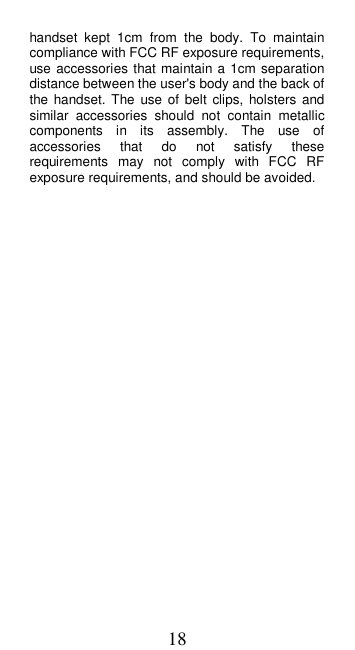 18 handset  kept  1cm  from  the  body.  To  maintain compliance with FCC RF exposure requirements, use accessories that maintain a  1cm separation distance between the user&apos;s body and the back of the handset. The  use of belt  clips,  holsters and similar  accessories  should  not  contain  metallic components  in  its  assembly.  The  use  of accessories  that  do  not  satisfy  these requirements  may  not  comply  with  FCC  RF exposure requirements, and should be avoided.                           