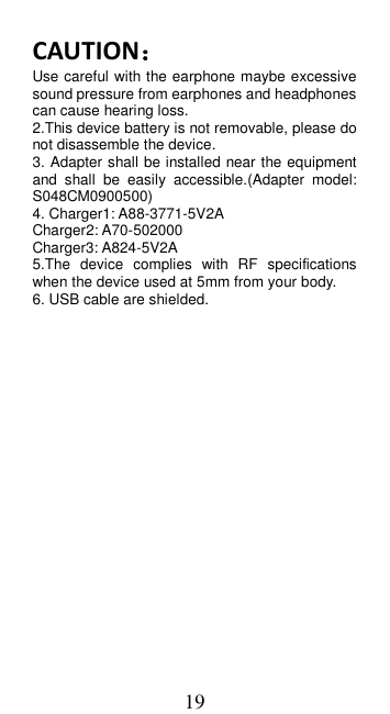 19 CAUTION： Use careful with the earphone maybe excessive sound pressure from earphones and headphones can cause hearing loss. 2.This device battery is not removable, please do not disassemble the device. 3. Adapter shall be installed near the equipment and  shall  be  easily  accessible.(Adapter  model: S048CM0900500) 4. Charger1: A88-3771-5V2A Charger2: A70-502000 Charger3: A824-5V2A 5.The  device  complies  with  RF  specifications when the device used at 5mm from your body. 6. USB cable are shielded.    