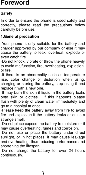 3 Foreword Safety In order to ensure the phone is used safely and correctly,  please  read  the  precautions  below carefully before use. 1.General precaution ·Your  phone  is only  suitable for  the battery  and charger approved by our company or else it may cause  the  battery  to  leak,  overheat,  explode  or even catch fire. ·Do not knock, vibrate or throw the phone heavily to avoid malfunction, fire, overheating, explosion or fire. ·If  there  is  an abnormality  such as  temperature rise,  color  change  or  distortion  when  using, charging or storing the battery, stop using it and replace it with a new one. ·It may burn the skin if liquid in the battery leaks onto  skin  or  clothes.    If  this  happens  please flush with plenty of clean water immediately and go to a hospital at once. ·Please keep the battery away from fire to avoid fire and explosion if the battery leaks or emits a strange smell. ·Do not place expose the battery to moisture or it may cause overheating, fumes and corrosion. ·Do  not  use  or  place  the  battery  under  direct sunlight, or  in hot places, it  may cause leakage and overheating, thus reducing performance and shortening the lifespan. ·Do  not  charge  the  battery  for  over  24  hours continuously.  