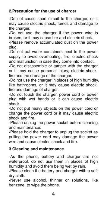 4 2.Precaution for the use of charger ·Do  not  cause  short  circuit  to  the  charger, or  it may cause electric shock, fumes and damage to the charger. ·Do  not  use  the  charger  if  the  power  wire  is broken, or it may cause fire and electric shock. ·Please remove accumulated dust on the power plug. ·Do  not  put  water  containers  next  to  the  power supply  to  avoid  overheating,  fire,  electric  shock and malfunction in case they come into contact. ·Do not disassemble or tamper with the charger or  it  may  cause  personal  injury,  electric  shock, fire and the damage of the charger. ·Do not use the charger in places of high humidity, like  bathrooms,  or  it  may  cause  electric  shock, fire and damage of charger. ·Do not touch the charger, power cord or power plug  with  wet  hands  or  it  can  cause  electric shock. ·Do not put heavy objects on the power cord or change the power  cord  or  it  may  cause electric shock and fire. ·Please unplug the power socket before cleaning and maintenance. ·Please hold the charger to unplug the socket as pulling  the  power  cord  may  damage  the  power wire and cause electric shock and fire. 3.Cleaning and maintenance ·As  the  phone,  battery  and  charger  are  not waterproof,  do  not  use  them  in  places  of  high humidity and avoid them being wet by rain. ·Please clean the battery and charger with a soft dry cloth. ·Never  use  alcohol,  thinner  or  solutions,  like benzene, to wipe the phone. 