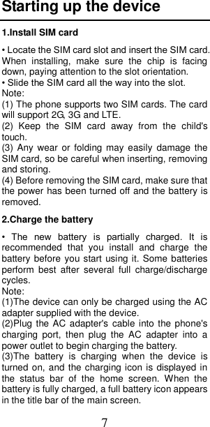 7 Starting up the device 1.Install SIM card • Locate the SIM card slot and insert the SIM card. When  installing,  make  sure  the  chip  is  facing down, paying attention to the slot orientation. • Slide the SIM card all the way into the slot. Note: (1) The phone supports two SIM cards. The card will support 2G, 3G and LTE. (2)  Keep  the  SIM  card  away  from  the  child&apos;s touch. (3) Any  wear  or  folding  may  easily damage the SIM card, so be careful when inserting, removing and storing. (4) Before removing the SIM card, make sure that the power has been turned off and the battery is removed. 2.Charge the battery •  The  new  battery  is  partially  charged.  It  is recommended  that  you  install  and  charge  the battery before you start using it. Some batteries perform  best  after  several  full  charge/discharge cycles. Note:   (1)The device can only be charged using the AC adapter supplied with the device. (2)Plug the AC  adapter&apos;s  cable into the phone&apos;s charging  port,  then  plug  the  AC  adapter  into  a power outlet to begin charging the battery. (3)The  battery  is  charging  when  the  device  is turned on, and the charging icon is displayed in the  status  bar  of  the  home  screen.  When  the battery is fully charged, a full battery icon appears in the title bar of the main screen. 