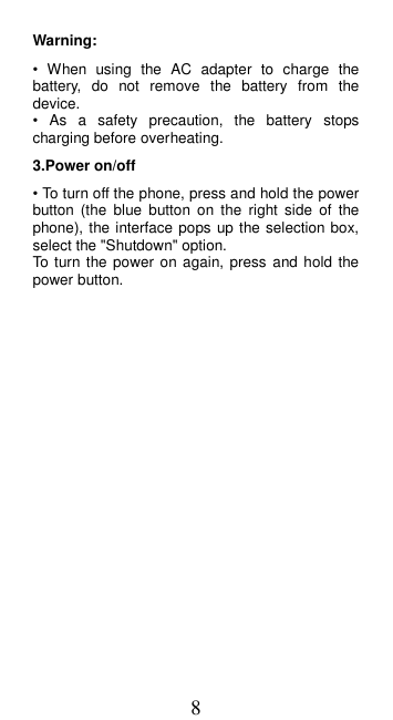 8 Warning:   •  When  using  the  AC  adapter  to  charge  the battery,  do  not  remove  the  battery  from  the device. •  As  a  safety  precaution,  the  battery  stops charging before overheating. 3.Power on/off   • To turn off the phone, press and hold the power button  (the  blue  button  on  the  right  side  of  the phone), the interface pops up the selection box, select the &quot;Shutdown&quot; option. To  turn the power on again, press  and hold the power button.  