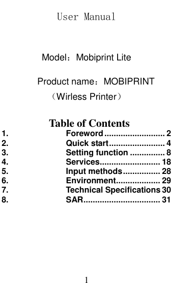  1 User Manual   Model：Mobiprint Lite          Product name：MOBIPRINT （Wirless Printer）    Table of Contents 1. Foreword .......................... 2 2. Quick start ........................ 4 3. Setting function ............... 8 4. Services .......................... 18 5. Input methods ................ 28 6. Environment ................... 29 7. Technical Specifications 30 8. SAR ................................. 31 