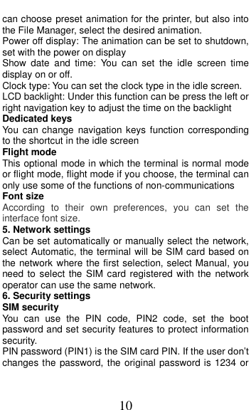  10 can choose preset animation for the printer, but also into the File Manager, select the desired animation. Power off display: The animation can be set to shutdown, set with the power on display Show  date  and  time:  You  can  set  the  idle  screen  time display on or off. Clock type: You can set the clock type in the idle screen. LCD backlight: Under this function can be press the left or right navigation key to adjust the time on the backlight Dedicated keys You can change  navigation  keys  function  corresponding to the shortcut in the idle screen Flight mode This optional mode in which the terminal is normal mode or flight mode, flight mode if you choose, the terminal can only use some of the functions of non-communications Font size According  to  their  own  preferences,  you  can  set  the interface font size. 5. Network settings Can be set automatically or manually select the network, select Automatic, the terminal will be SIM card based on the network where the first selection, select Manual, you need to select the SIM card registered with the network operator can use the same network. 6. Security settings SIM security You  can  use  the  PIN  code,  PIN2  code,  set  the  boot password and set security features to protect information security. PIN password (PIN1) is the SIM card PIN. If the user don’t changes the password, the original password is 1234 or 