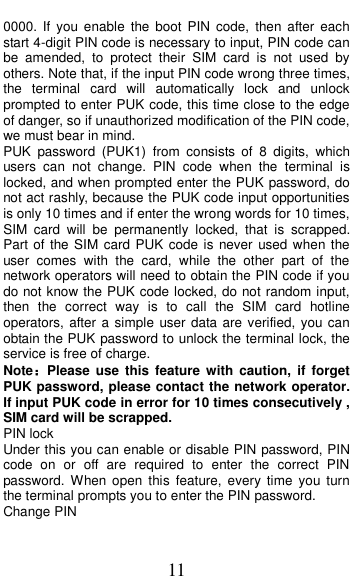  11 0000.  If  you enable  the  boot  PIN  code,  then  after  each start 4-digit PIN code is necessary to input, PIN code can be  amended,  to  protect  their  SIM  card  is  not  used  by others. Note that, if the input PIN code wrong three times, the  terminal  card  will  automatically  lock  and  unlock prompted to enter PUK code, this time close to the edge of danger, so if unauthorized modification of the PIN code, we must bear in mind.   PUK  password  (PUK1)  from  consists  of  8  digits,  which users  can  not  change.  PIN  code  when  the  terminal  is locked, and when prompted enter the PUK password, do not act rashly, because the PUK code input opportunities is only 10 times and if enter the wrong words for 10 times, SIM  card  will  be  permanently  locked,  that  is  scrapped. Part of the SIM card  PUK code is never  used when the user  comes  with  the  card,  while  the  other  part  of  the network operators will need to obtain the PIN code if you do not know the PUK code locked, do not random input, then  the  correct  way  is  to  call  the  SIM  card  hotline operators, after a simple  user data are verified, you can obtain the PUK password to unlock the terminal lock, the service is free of charge. Note：Please  use  this  feature  with  caution,  if  forget PUK password, please contact the network operator. If input PUK code in error for 10 times consecutively , SIM card will be scrapped. PIN lock Under this you can enable or disable PIN password, PIN code  on  or  off  are  required  to  enter  the  correct  PIN password. When open  this  feature, every  time  you  turn the terminal prompts you to enter the PIN password. Change PIN 