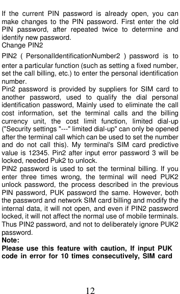  12 If  the  current  PIN  password  is  already  open,  you  can make  changes  to  the  PIN  password.  First  enter  the old PIN  password,  after  repeated  twice  to  determine  and identify new password. Change PIN2 PIN2（PersonalIdentificationNumber2 ）password  is to enter a particular function (such as setting a fixed number, set the call billing, etc.) to enter the personal identification number. Pin2  password  is  provided  by  suppliers  for  SIM  card  to another  password,  used  to  qualify  the  dial  personal identification password, Mainly used to eliminate the call cost  information,  set  the  terminal  calls  and  the  billing currency  unit,  the  cost  limit  function,  limited  dial-up (&quot;Security settings &quot;---&quot; limited dial-up&quot; can only be opened after the terminal call which can be used to set the number and  do  not  call  this).  My  terminal&apos;s  SIM  card  predictive value is 12345. Pin2 after input error password 3 will be locked, needed Puk2 to unlock. PIN2 password  is  used to set  the terminal  billing. If you enter  three  times  wrong,  the  terminal  will  need  PUK2 unlock password, the process described  in the previous PIN password, PUK  password the same. However,  both the password and network SIM card billing and modify the internal data, it will not open, and even if PIN2 password locked, it will not affect the normal use of mobile terminals. Thus PIN2 password, and not to deliberately ignore PUK2 password. Note:   Please  use  this  feature  with  caution,  If  input  PUK code in error for  10  times consecutively, SIM  card 