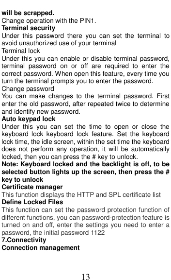  13 will be scrapped. Change operation with the PIN1. Terminal security Under  this  password  there  you  can  set  the  terminal  to avoid unauthorized use of your terminal Terminal lock Under this you can enable or disable terminal password, terminal  password  on  or  off  are  required  to  enter  the correct password. When open this feature, every time you turn the terminal prompts you to enter the password. Change password You  can  make  changes  to  the  terminal  password.  First enter the old password, after repeated twice to determine and identify new password. Auto keypad lock Under  this  you  can  set  the  time  to  open  or  close  the keyboard  lock  keyboard  lock  feature.  Set  the  keyboard lock time, the idle screen, within the set time the keyboard does  not  perform  any  operation,  it  will  be  automatically locked, then you can press the # key to unlock. Note: Keyboard locked and the backlight is off, to be selected button lights up the screen, then press the # key to unlock Certificate manager This function displays the HTTP and SPL certificate list   Define Locked Files This function can set the password protection function of different functions, you can password-protection feature is turned on and off, enter the settings you need to enter a password, the initial password 1122 7.Connectivity Connection management 