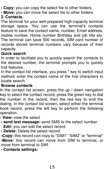  15 - Copy: you can copy the select file to other folders. - Move: you can move the select file to other folders. 2. Contacts. The terminal for your well-prepared high-capacity terminal storage  space.  You  can  use  the  terminal&apos;s  contacts feature to save the contact name, number, Email address, mobile number, Home  number Birthday and job title etc. The terminal can save 500 records, SIM card number of records  stored  terminal  numbers  vary  because  of  their capacity. Quick search In order to facilitate you to quickly search the contacts to the desired  number,  the  terminal prompts you to quickly find features. In the contact list interface, you press * key to switch input method, enter the contact name of the first characters to locate search. Browse contacts In the contact list screen, press the up / down navigation key to select the contact record, press the green key to dial the  number  in  the  record,  then  the  red  key  to  end  the dialing. In the contact list screen, select either the terminal book  record,  press  the  left  key  to  perform  the  following operation: - View: view the select   - send text message: send SMS to the select number - Edit: you can edit the select record - Delete: Delete the select record -Copy: this record can copy to “SIM1” “SIM2” or “terminal”   -Move:  this  record  can  move  from  SIM  to  terminal,  or move from terminal to SIM. - Contacts settings: 