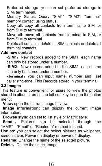  16    Preferred  storage:  you  can  set  preferred  storage  is SIM\ terminal\all.    Memory  Status:  Query  &quot;SIM1&quot;,  &quot;SIM2&quot;,  &quot;terminal&quot; memory contact using status Copy  all:  copy  all  contacts  from  terminal  to  SIM,  or from SIM to terminal. Move all:  move  all  contacts from  terminal  to SIM,  or from SIM to terminal Delete all contacts: delete all SIM contacts or delete all terminal contacts Add new contact   -SIM1：New records  added  to the  SIM1, each name can only be stored under a number. -SIM2：New records  added  to the  SIM2,  each name can only be stored under a number. -Terminal：you  can  input  name,  number  and    set caller ring-tone. This Records stored in your terminal. 3.3 Images This  feature  is  convenient  for  users  to  view  the  photos stored in albums, press the left soft key to open the option menu:  View: open the current image to view.   Image  information:  can  display  the  current  image information.   Browse style: can set to list style or Matrix style. Send ：Pictures  can  be  selected  through  the &quot;MMS&quot;  ”Email” or &quot;Bluetooth&quot; method to send. Use as: you can select the select pictures as wallpaper, screen saver, Power on display or power off display. Rename: Change the name of the selected picture. Delete：Delete the select image. 