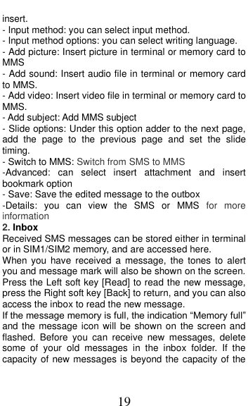  19 insert. - Input method: you can select input method. - Input method options: you can select writing language. - Add picture: Insert picture in terminal or memory card to MMS - Add sound: Insert audio file in terminal or memory card to MMS. - Add video: Insert video file in terminal or memory card to MMS. - Add subject: Add MMS subject - Slide options: Under this option adder to the next page, add  the  page  to  the  previous  page  and  set  the  slide timing. - Switch to MMS: Switch from SMS to MMS   -Advanced:  can  select  insert  attachment  and  insert bookmark option - Save: Save the edited message to the outbox -Details:  you  can  view  the  SMS  or  MMS  for  more information 2. Inbox Received SMS messages can be stored either in terminal or in SIM1/SIM2 memory, and are accessed here. When  you  have  received  a  message,  the  tones  to  alert you and message mark will also be shown on the screen. Press the Left soft key [Read] to read the new message, press the Right soft key [Back] to return, and you can also access the inbox to read the new message. If the message memory is full, the indication “Memory full” and the message icon will be shown on  the screen and flashed.  Before  you  can  receive  new  messages,  delete some  of  your  old  messages  in  the  inbox  folder.  If  the capacity of new messages is beyond the capacity of the 