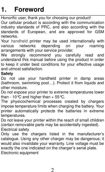  2 1. Foreword Honorific user, thank you for choosing our product! Our cellular product is according with the communication industry  standards of  PRC,  and  also  according  with  the standards  of  European,  and  are  approved  for  GSM networks. Your  handheld  printer  may  be  used  internationally  with various  networks  depending  on  your  roaming arrangements with your service provider. We  strongly  recommend  you  carefully  read  and understand this manual before using the product in order to keep it under best  conditions for your effective  usage and utmost satisfaction. Safety Do  not  use  your  handheld  printer  in  damp  areas (bathroom, swimming pool…). Protect it from liquids and other moisture. Do not expose your printer to extreme temperatures lower than - 10°C and higher than + 55°C. The  physicochemical  processes  created  by  chargers impose temperature limits when charging the battery. Your printer  automatically  protects  the  batteries  in  extreme temperatures. Do not leave your printer within the reach of small children (certain removable parts may be accidentally ingested). Electrical safety Only  use  the  chargers  listed  in  the  manufacturer’s catalogue. Using any other charger may be dangerous; it would also invalidate your warranty. Line voltage must be exactly the one indicated on the charger’s serial plate. Electronic equipment 