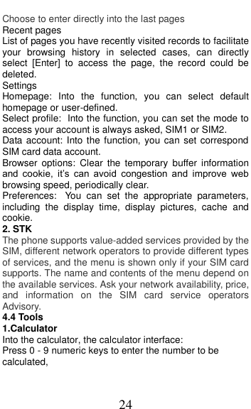  24 Choose to enter directly into the last pages Recent pages List of pages you have recently visited records to facilitate your  browsing  history  in  selected  cases,  can  directly select  [Enter]  to  access  the  page,  the  record  could  be deleted. Settings Homepage:  Into  the  function,  you  can  select  default homepage or user-defined. Select profile: Into the function, you can set the mode to access your account is always asked, SIM1 or SIM2. Data account:  Into the  function, you can set correspond SIM card data account. Browser  options:  Clear  the  temporary  buffer  information and  cookie,  it’s  can  avoid  congestion  and  improve  web browsing speed, periodically clear. Preferences: You  can  set  the  appropriate  parameters, including  the  display  time,  display  pictures,  cache  and cookie. 2. STK The phone supports value-added services provided by the SIM, different network operators to provide different types of services, and the menu is shown only if your SIM card supports. The name and contents of the menu depend on the available services. Ask your network availability, price, and  information  on  the  SIM  card  service  operators Advisory. 4.4 Tools                                 1.Calculator     Into the calculator, the calculator interface: Press 0 - 9 numeric keys to enter the number to be calculated, 