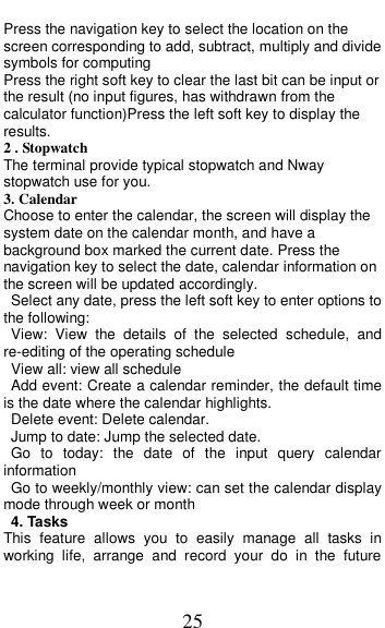  25 Press the navigation key to select the location on the screen corresponding to add, subtract, multiply and divide symbols for computing Press the right soft key to clear the last bit can be input or the result (no input figures, has withdrawn from the calculator function)Press the left soft key to display the results. 2 . Stopwatch The terminal provide typical stopwatch and Nway stopwatch use for you. 3. Calendar Choose to enter the calendar, the screen will display the system date on the calendar month, and have a background box marked the current date. Press the navigation key to select the date, calendar information on the screen will be updated accordingly. Select any date, press the left soft key to enter options to the following: View:  View  the  details  of  the  selected  schedule,  and re-editing of the operating schedule View all: view all schedule Add event: Create a calendar reminder, the default time is the date where the calendar highlights. Delete event: Delete calendar. Jump to date: Jump the selected date. Go  to  today:  the  date  of  the  input  query  calendar information Go to weekly/monthly view: can set the calendar display mode through week or month 4. Tasks This  feature  allows  you  to  easily  manage  all  tasks  in working  life,  arrange  and  record  your  do  in  the  future 