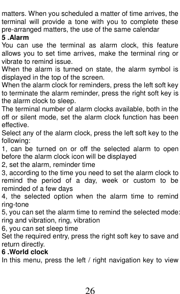  26 matters. When you scheduled a matter of time arrives, the terminal  will  provide  a  tone  with  you  to  complete  these pre-arranged matters, the use of the same calendar 5 .Alarm You  can  use  the  terminal  as  alarm  clock,  this  feature allows you to set time arrives, make the terminal ring or vibrate to remind issue. When the alarm  is  turned on state, the  alarm  symbol is displayed in the top of the screen.   When the alarm clock for reminders, press the left soft key to terminate the alarm reminder, press the right soft key is the alarm clock to sleep. The terminal number of alarm clocks available, both in the off or silent mode, set the alarm clock function has been effective. Select any of the alarm clock, press the left soft key to the following: 1,  can  be  turned  on  or  off  the  selected  alarm  to  open before the alarm clock icon will be displayed 2, set the alarm, reminder time 3, according to the time you need to set the alarm clock to remind  the  period  of  a  day,  week  or  custom  to be reminded of a few days 4,  the  selected  option  when  the  alarm  time  to  remind ring-tone 5, you can set the alarm time to remind the selected mode: ring and vibration, ring, vibration 6, you can set sleep time Set the required entry, press the right soft key to save and return directly. 6 .World clock In this menu, press the left / right navigation key to view 