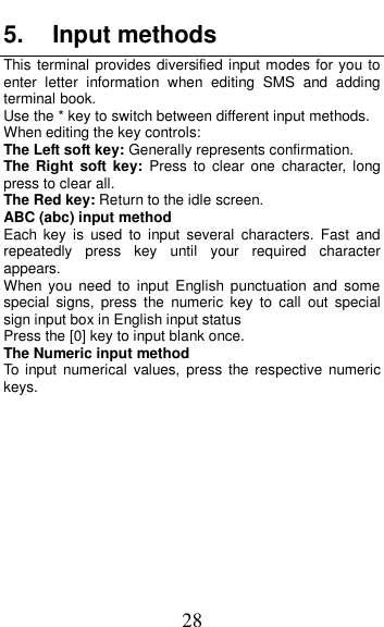  28 5.  Input methods This terminal provides diversified input modes for you to enter  letter  information  when  editing  SMS  and  adding terminal book.   Use the * key to switch between different input methods. When editing the key controls: The Left soft key: Generally represents confirmation. The Right  soft key:  Press  to  clear  one  character,  long press to clear all. The Red key: Return to the idle screen. ABC (abc) input method Each  key  is  used  to  input  several  characters.  Fast  and repeatedly  press  key  until  your  required  character appears. When  you  need  to  input  English punctuation  and  some special  signs,  press  the  numeric  key  to  call  out  special sign input box in English input status Press the [0] key to input blank once. The Numeric input method To  input numerical  values, press the respective  numeric keys.         