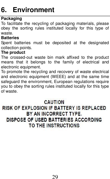  29 6.  Environment Packaging To  facilitate the recycling of  packaging materials,  please obey  the  sorting  rules  instituted  locally  for  this  type  of waste. Batteries Spent  batteries  must  be  deposited  at  the  designated collection points. The product The  crossed-out  waste  bin  mark  affixed  to  the  product means  that  it  belongs  to  the  family  of  electrical  and electronic equipment. To promote the recycling and recovery of waste electrical and electronic equipment (WEEE) and at the same time safeguard the environment, European regulations require you to obey the sorting rules instituted locally for this type of waste.         