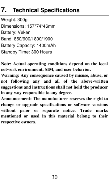  30 7. Technical Specifications   Weight: 300g Dimensions: 157*74*46mm     Battery: Veken Band: 850/900/1800/1900 Battery Capacity: 1400mAh Standby Time: 300 Hours  Note: Actual operating conditions depend on the local network environment, SIM, and user behavior.   Warning: Any consequence caused by misuse, abuse, or not  following  any  and  all  of  the  above-written suggestions and instructions shall not hold the producer in any way responsible to any degree.     Announcement: The manufacturer reserves the right to change  or upgrade  specifications  or software versions without  prior  or  separate  notice.  Trade  marks mentioned  or  used  in  this  material  belong  to  their respective owners.       