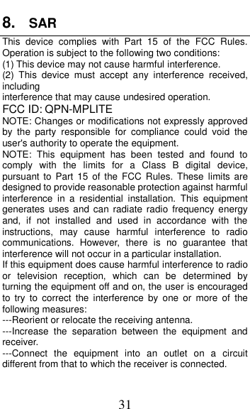  31 8. SAR   This  device  complies  with  Part  15  of  the  FCC  Rules. Operation is subject to the following two conditions: (1) This device may not cause harmful interference.   (2)  This  device  must  accept  any  interference  received, including interference that may cause undesired operation. FCC ID: QPN-MPLITE NOTE: Changes or modifications not expressly approved by  the  party  responsible  for  compliance  could  void  the user&apos;s authority to operate the equipment. NOTE:  This  equipment  has  been  tested  and  found  to comply  with  the  limits  for  a  Class  B  digital  device, pursuant to  Part  15  of the FCC  Rules. These limits  are designed to provide reasonable protection against harmful interference  in  a  residential  installation.  This  equipment generates  uses and can radiate  radio  frequency energy and,  if  not  installed  and  used  in  accordance  with  the instructions,  may  cause  harmful  interference  to  radio communications.  However,  there  is  no  guarantee  that interference will not occur in a particular installation. If this equipment does cause harmful interference to radio or  television  reception,  which  can  be  determined  by turning the equipment off and on, the user is encouraged to  try  to  correct  the  interference  by  one  or  more  of  the following measures: ---Reorient or relocate the receiving antenna. ---Increase  the  separation  between  the  equipment  and receiver. ---Connect  the  equipment  into  an  outlet  on  a  circuit different from that to which the receiver is connected. 
