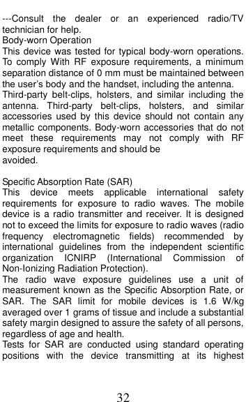  32 ---Consult  the  dealer  or  an  experienced  radio/TV technician for help. Body-worn Operation This device was tested for typical body-worn operations. To  comply  With  RF  exposure  requirements,  a  minimum separation distance of 0 mm must be maintained between the user’s body and the handset, including the antenna. Third-party  belt-clips,  holsters,  and  similar  including  the antenna.  Third-party  belt-clips,  holsters,  and  similar accessories  used  by  this  device  should  not  contain  any metallic components. Body-worn accessories that do not meet  these  requirements  may  not  comply  with  RF exposure requirements and should be avoided.  Specific Absorption Rate (SAR) This  device  meets  applicable  international  safety requirements  for  exposure  to  radio  waves.  The  mobile device is a  radio transmitter and receiver. It is  designed not to exceed the limits for exposure to radio waves (radio frequency  electromagnetic  fields)  recommended  by international  guidelines  from  the  independent  scientific organization  ICNIRP  (International  Commission  of Non-Ionizing Radiation Protection). The  radio  wave  exposure  guidelines  use  a  unit  of measurement known as the Specific Absorption Rate, or SAR.  The  SAR  limit  for  mobile  devices  is  1.6  W/kg averaged over 1 grams of tissue and include a substantial safety margin designed to assure the safety of all persons, regardless of age and health. Tests  for  SAR  are  conducted  using  standard  operating positions  with  the  device  transmitting  at  its  highest 